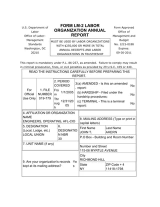 U.S. Department of 
Labor 
Office of Labor- 
Management 
Standards 
Washington, DC 
20210 
FORM LM-2 LABOR 
ORGANIZATION ANNUAL 
REPORT 
Form Approved 
Office of 
Management and 
Budget 
No. 1215-0188 
Expires: 
09-30-2011 
MUST BE USED BY LABOR ORGANIZATIONS 
WITH $250,000 OR MORE IN TOTAL 
ANNUAL RECEIPTS AND LABOR 
ORGANIZATIONS IN TRUSTEESHIP 
This report is mandatory under P.L. 86-257, as amended. Failure to comply may result 
in criminal prosecution, fines, or civil penalties as provided by 29 U.S.C. 439 or 440. 
READ THE INSTRUCTIONS CAREFULLY BEFORE PREPARING THIS 
REPORT. 
For 
Official 
Use Only 
1. FILE 
NUMBER 
019-779 
2. PERIOD 
COVERED 
Fro 
m 
1/1/2005 
Thr 
oug 
h 
12/31/20 
05 
3 
. 
(a) AMENDED - Is this an amended 
report: 
No 
(b) HARDSHIP - Filed under the 
hardship procedures: 
No 
(c) TERMINAL - This is a terminal 
report: 
No 
4. AFFILIATION OR ORGANIZATION 
NAME 
ENGINEERS, OPERATING, AFL-CIO 
5. DESIGNATION 
(Local, Lodge, etc.) 
LOCAL UNION 
6. 
DESIGNATIO 
N NBR 
30 
7. UNIT NAME (if any) 
8. MAILING ADDRESS (Type or print in 
capital letters) 
First Name 
Last Name 
JOHN T. 
AHERN 
P.O Box - Building and Room Number 
Number and Street 
115-06 MYRTLE AVENUE 
City 
RICHMOND HILL 
State 
NY 
ZIP Code + 4 
11418-1798 
9. Are your organization's records 
kept at its mailing address? 
Ye 
s 
 