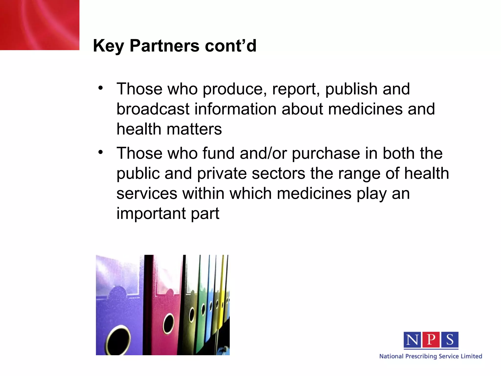 Key Partners cont’d Those who produce, report, publish and broadcast information about medicines and health matters Those who fund and/or purchase in both the public and private sectors the range of health services within which medicines play an important part 