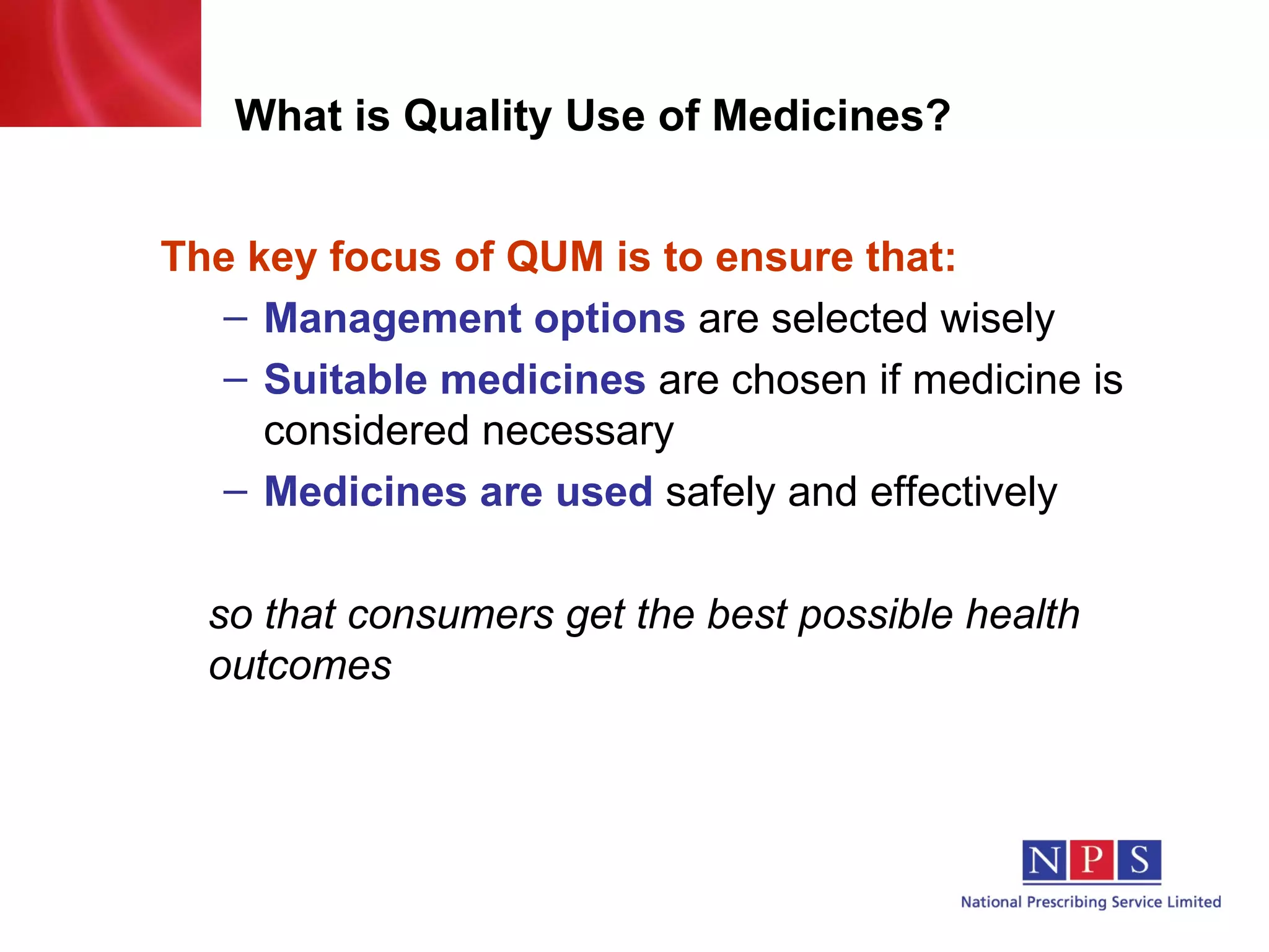 What is Quality Use of Medicines? The key focus of QUM is to ensure that: Management options   are selected wisely Suitable medicines   are chosen if medicine is considered necessary Medicines are used   safely and effectively so that consumers get the best possible health outcomes 