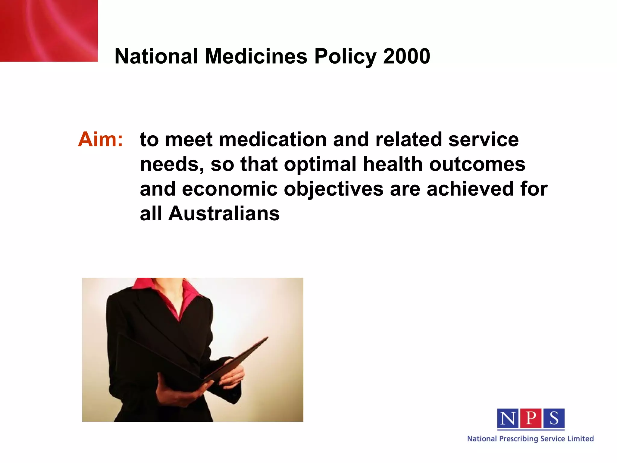 National Medicines Policy 2000 Aim:   to  meet medication and related service  needs, so that optimal health outcomes  and economic objectives are achieved  for  all Australians 