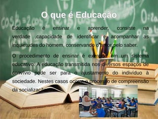 O que é EducaçãoO que é Educação
Educação é ensinar e aprender, consiste na
verdade ,capacidade de identificar e acompanhar as
inquietudes do homem, conservando o amor pelo saber.
O procedimento de ensinar é exercido em um sistema
educativo. A educação transmitida nos diversos espaços de
convívio pode ser para o ajustamento do indivíduo à
sociedade. Nestes casos ocorre o processo de compreensão
da socialização.
 