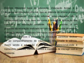 Existem diferentes tipos de educação: Educação formal, é o
processo de educação informal, que se estende do ensino primário
ao ensino superior. Educação informal, esta educação não é
institucionalizada e não leva em conta o âmbito de aplicação dos
currículos da educação existente. Educação escolar, é um
processo da educação realizado em um sistema escolar de ensino.
Educação técnica, é utilizado em casos específicos para utilização
de recursos técnicos e tecnológicos. Educação científica, dedica-
se ao compartilhamento de informação relacionada à ciência.
Assim sendo a educação é um processo bidirecional,onde é
transmitido saberes, valores, hábitos e maneiras de interagir com o
ambiente.
 