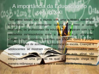 A importância da Educação no
século XXI
Em pleno século XXI o mundo vive uma autêntica subversão
tecnológica e por conseguinte cultural. Em meio a tantas
mudanças, os profissionais da educação se deparam com uma
verdadeira inconsonância entre a evolução e o retrocesso.
Surgem a todo momento questões que afligem, como o porquê
das dificuldades de acesso e permanência na escola. Crianças e
adolescentes se mostram cada dia mais desinteressados pelo
conteúdo que lhes é oferecido em sala de aula, afinal, são
integrantes de uma geração na qual a informação chega de
maneira relâmpago e nem sempre é assimilada de forma correta.
 