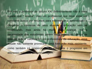 Por isso o professor do século XXI definitivamente não é mais
aquele que “ ensina”, mas um profissional que deve estar em
constante busca por recursos para intermediar o aprendizado e
despertar o interesse de seus alunos. A educação vem se
modificando, mas ainda há muito para avançar. Há a
necessidade dos estudantes serem mais tolerantes dentro de
sala de aula e valorizarem os profissionais da educação, essa
atitude não somente provocará uma formação mais resistente,
como também irá proporcionar ao estudante o progresso em
diferentes métodos de aprendizagem.
 