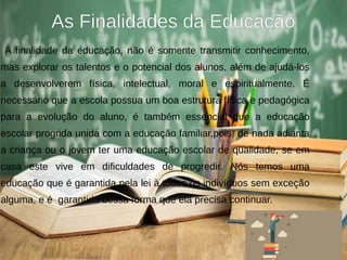 As Finalidades da Educação
A finalidade da educação, não é somente transmitir conhecimento,
mas explorar os talentos e o potencial dos alunos, além de ajudá-los
a desenvolverem física, intelectual, moral e espiritualmente. É
necessário que a escola possua um boa estrutura física e pedagógica
para a evolução do aluno, é também essencial que a educação
escolar progrida unida com a educação familiar,pois de nada adianta
a criança ou o jovem ter uma educação escolar de qualidade, se em
casa este vive em dificuldades de progredir. Nós temos uma
educação que é garantida pela lei à todos os indivíduos sem exceção
alguma, e é garantida dessa forma que ela precisa continuar.
 