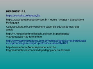 REFERÊNCIAS:
https://conceito.de/educação
https://www.portaleducacao.com.br › Home › Artigos › Educação e
Pedagogia
Cultura.cultura.mix.com/ensino/o-papel-da-educação-nos-dias-
atuais
http://m.meuartigo.brasilescola.uol.com.br/pedagogia/
%20educação-não-formal.htm
http://www.administradores.com.br/mobile/artigos/carreira/afetividad
e-e-aprendizagem-relação-professor-e-aluno/44105/
http://www.educaçãoparaaprender.com.br/
fragmentodolivroautonomiadapedagogiadePauloFreire.
 