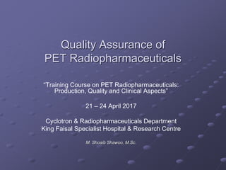 Quality Assurance of
PET Radiopharmaceuticals
“Training Course on PET Radiopharmaceuticals:
Production, Quality and Clinical Aspects”
21 – 24 April 2017
Cyclotron & Radiopharmaceuticals Department
King Faisal Specialist Hospital & Research Centre
M. Shoaib Shawoo, M.Sc.
 