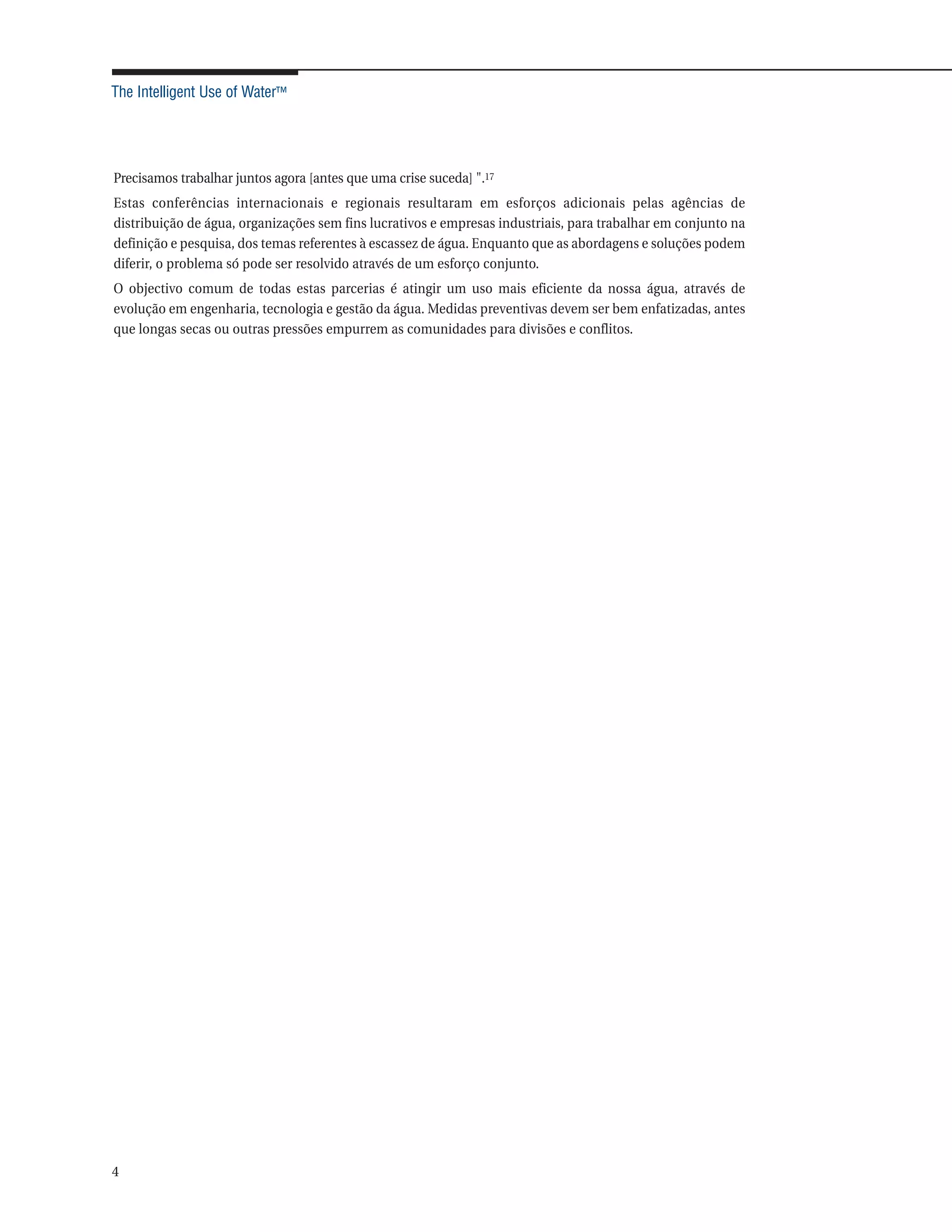The Intelligent Use of Water™




Precisamos trabalhar juntos agora [antes que uma crise suceda] ".17
Estas conferências internacionais e regionais resultaram em esforços adicionais pelas agências de
distribuição de água, organizações sem fins lucrativos e empresas industriais, para trabalhar em conjunto na
definição e pesquisa, dos temas referentes à escassez de água. Enquanto que as abordagens e soluções podem
diferir, o problema só pode ser resolvido através de um esforço conjunto.
O objectivo comum de todas estas parcerias é atingir um uso mais eficiente da nossa água, através de
evolução em engenharia, tecnologia e gestão da água. Medidas preventivas devem ser bem enfatizadas, antes
que longas secas ou outras pressões empurrem as comunidades para divisões e conflitos.




4
 