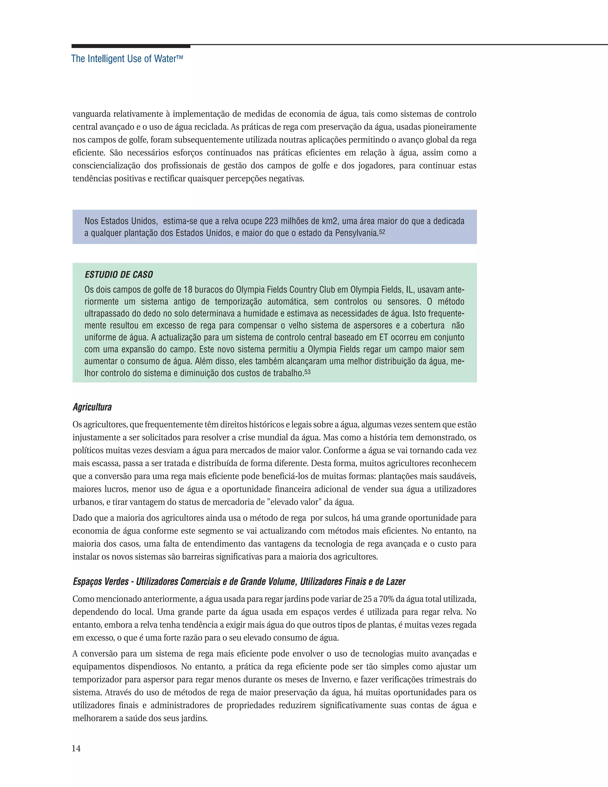 The Intelligent Use of Water™




vanguarda relativamente à implementação de medidas de economia de água, tais como sistemas de controlo
central avançado e o uso de água reciclada. As práticas de rega com preservação da água, usadas pioneiramente
nos campos de golfe, foram subsequentemente utilizada noutras aplicações permitindo o avanço global da rega
eficiente. São necessários esforços continuados nas práticas eficientes em relação à água, assim como a
consciencialização dos profissionais de gestão dos campos de golfe e dos jogadores, para continuar estas
tendências positivas e rectificar quaisquer percepções negativas.



     Nos Estados Unidos, estima-se que a relva ocupe 223 milhões de km2, uma área maior do que a dedicada
     a qualquer plantação dos Estados Unidos, e maior do que o estado da Pensylvania.52



     ESTUDIO DE CASO
     Os dois campos de golfe de 18 buracos do Olympia Fields Country Club em Olympia Fields, IL, usavam ante-
     riormente um sistema antigo de temporização automática, sem controlos ou sensores. O método
     ultrapassado do dedo no solo determinava a humidade e estimava as necessidades de água. Isto frequente-
     mente resultou em excesso de rega para compensar o velho sistema de aspersores e a cobertura não
     uniforme de água. A actualização para um sistema de controlo central baseado em ET ocorreu em conjunto
     com uma expansão do campo. Este novo sistema permitiu a Olympia Fields regar um campo maior sem
     aumentar o consumo de água. Além disso, eles também alcançaram uma melhor distribuição da água, me-
     lhor controlo do sistema e diminuição dos custos de trabalho.53


Agricultura
Os agricultores, que frequentemente têm direitos históricos e legais sobre a água, algumas vezes sentem que estão
injustamente a ser solicitados para resolver a crise mundial da água. Mas como a história tem demonstrado, os
políticos muitas vezes desviam a água para mercados de maior valor. Conforme a água se vai tornando cada vez
mais escassa, passa a ser tratada e distribuída de forma diferente. Desta forma, muitos agricultores reconhecem
que a conversão para uma rega mais eficiente pode beneficiá-los de muitas formas: plantações mais saudáveis,
maiores lucros, menor uso de água e a oportunidade financeira adicional de vender sua água a utilizadores
urbanos, e tirar vantagem do status de mercadoria de "elevado valor" da água.
Dado que a maioria dos agricultores ainda usa o método de rega por sulcos, há uma grande oportunidade para
economia de água conforme este segmento se vai actualizando com métodos mais eficientes. No entanto, na
maioria dos casos, uma falta de entendimento das vantagens da tecnologia de rega avançada e o custo para
instalar os novos sistemas são barreiras significativas para a maioria dos agricultores.

Espaços Verdes - Utilizadores Comerciais e de Grande Volume, Utilizadores Finais e de Lazer
Como mencionado anteriormente, a água usada para regar jardins pode variar de 25 a 70% da água total utilizada,
dependendo do local. Uma grande parte da água usada em espaços verdes é utilizada para regar relva. No
entanto, embora a relva tenha tendência a exigir mais água do que outros tipos de plantas, é muitas vezes regada
em excesso, o que é uma forte razão para o seu elevado consumo de água.
A conversão para um sistema de rega mais eficiente pode envolver o uso de tecnologias muito avançadas e
equipamentos dispendiosos. No entanto, a prática da rega eficiente pode ser tão simples como ajustar um
temporizador para aspersor para regar menos durante os meses de Inverno, e fazer verificações trimestrais do
sistema. Através do uso de métodos de rega de maior preservação da água, há muitas oportunidades para os
utilizadores finais e administradores de propriedades reduzirem significativamente suas contas de água e
melhorarem a saúde dos seus jardins.


14
 