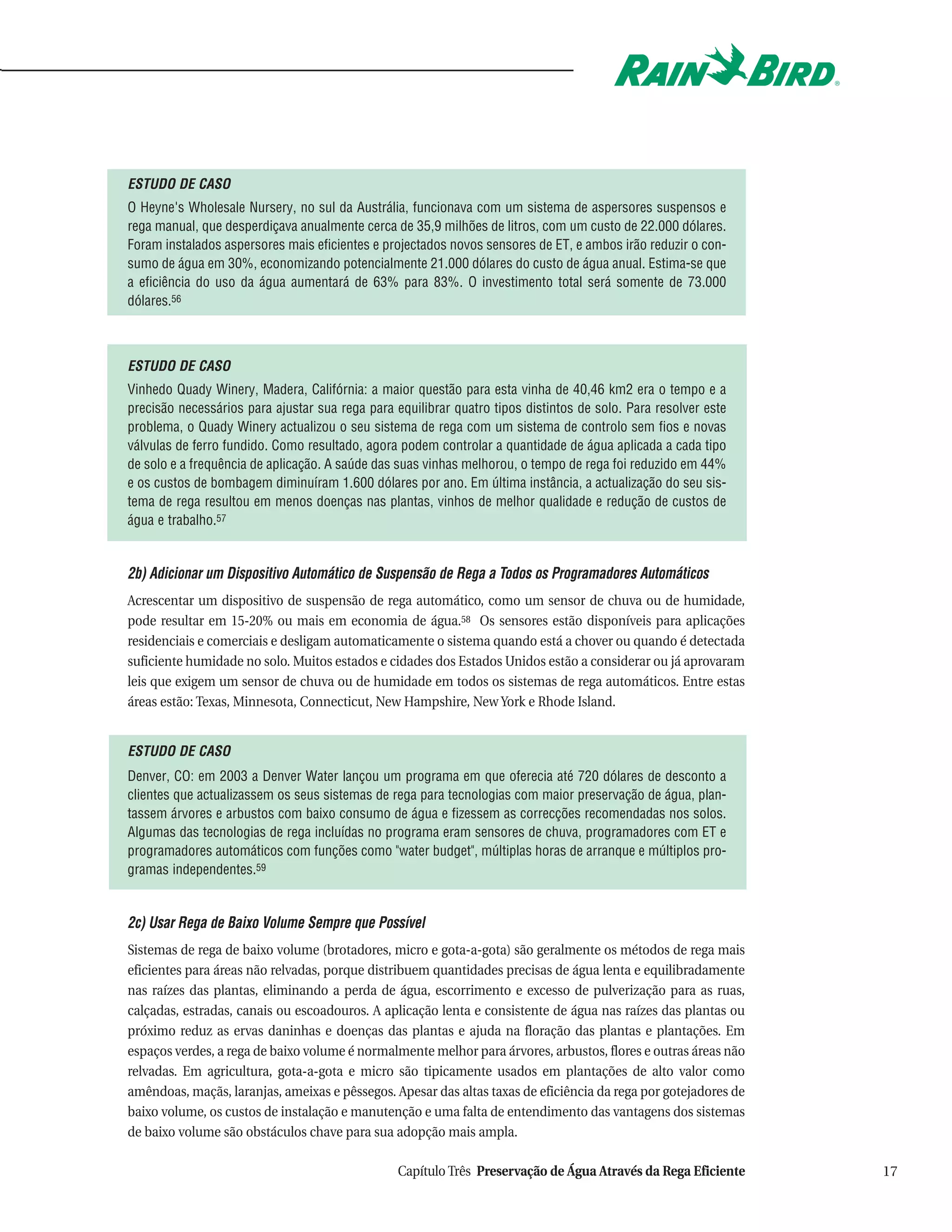 ESTUDO DE CASO
O Heyne's Wholesale Nursery, no sul da Austrália, funcionava com um sistema de aspersores suspensos e
rega manual, que desperdiçava anualmente cerca de 35,9 milhões de litros, com um custo de 22.000 dólares.
Foram instalados aspersores mais eficientes e projectados novos sensores de ET, e ambos irão reduzir o con-
sumo de água em 30%, economizando potencialmente 21.000 dólares do custo de água anual. Estima-se que
a eficiência do uso da água aumentará de 63% para 83%. O investimento total será somente de 73.000
dólares.56



ESTUDO DE CASO
Vinhedo Quady Winery, Madera, Califórnia: a maior questão para esta vinha de 40,46 km2 era o tempo e a
precisão necessários para ajustar sua rega para equilibrar quatro tipos distintos de solo. Para resolver este
problema, o Quady Winery actualizou o seu sistema de rega com um sistema de controlo sem fios e novas
válvulas de ferro fundido. Como resultado, agora podem controlar a quantidade de água aplicada a cada tipo
de solo e a frequência de aplicação. A saúde das suas vinhas melhorou, o tempo de rega foi reduzido em 44%
e os custos de bombagem diminuíram 1.600 dólares por ano. Em última instância, a actualização do seu sis-
tema de rega resultou em menos doenças nas plantas, vinhos de melhor qualidade e redução de custos de
água e trabalho.57


2b) Adicionar um Dispositivo Automático de Suspensão de Rega a Todos os Programadores Automáticos
Acrescentar um dispositivo de suspensão de rega automático, como um sensor de chuva ou de humidade,
pode resultar em 15-20% ou mais em economia de água.58 Os sensores estão disponíveis para aplicações
residenciais e comerciais e desligam automaticamente o sistema quando está a chover ou quando é detectada
suficiente humidade no solo. Muitos estados e cidades dos Estados Unidos estão a considerar ou já aprovaram
leis que exigem um sensor de chuva ou de humidade em todos os sistemas de rega automáticos. Entre estas
áreas estão: Texas, Minnesota, Connecticut, New Hampshire, New York e Rhode Island.


ESTUDO DE CASO
Denver, CO: em 2003 a Denver Water lançou um programa em que oferecia até 720 dólares de desconto a
clientes que actualizassem os seus sistemas de rega para tecnologias com maior preservação de água, plan-
tassem árvores e arbustos com baixo consumo de água e fizessem as correcções recomendadas nos solos.
Algumas das tecnologias de rega incluídas no programa eram sensores de chuva, programadores com ET e
programadores automáticos com funções como "water budget", múltiplas horas de arranque e múltiplos pro-
gramas independentes.59


2c) Usar Rega de Baixo Volume Sempre que Possível
Sistemas de rega de baixo volume (brotadores, micro e gota-a-gota) são geralmente os métodos de rega mais
eficientes para áreas não relvadas, porque distribuem quantidades precisas de água lenta e equilibradamente
nas raízes das plantas, eliminando a perda de água, escorrimento e excesso de pulverização para as ruas,
calçadas, estradas, canais ou escoadouros. A aplicação lenta e consistente de água nas raízes das plantas ou
próximo reduz as ervas daninhas e doenças das plantas e ajuda na floração das plantas e plantações. Em
espaços verdes, a rega de baixo volume é normalmente melhor para árvores, arbustos, flores e outras áreas não
relvadas. Em agricultura, gota-a-gota e micro são tipicamente usados em plantações de alto valor como
amêndoas, maçãs, laranjas, ameixas e pêssegos. Apesar das altas taxas de eficiência da rega por gotejadores de
baixo volume, os custos de instalação e manutenção e uma falta de entendimento das vantagens dos sistemas
de baixo volume são obstáculos chave para sua adopção mais ampla.

                                                 Capítulo Três Preservação de Água Através da Rega Eficiente     17
 
