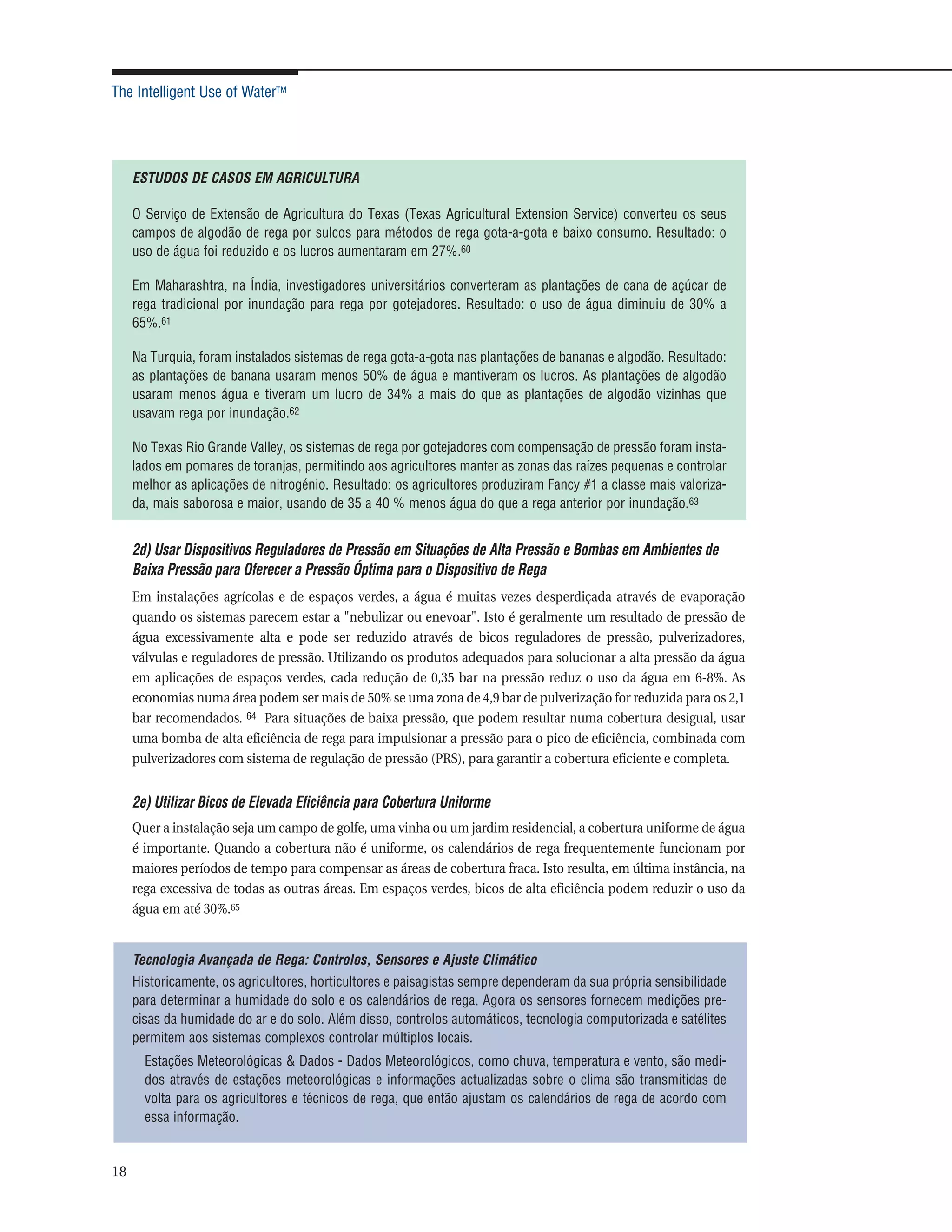The Intelligent Use of Water™




     ESTUDOS DE CASOS EM AGRICULTURA

     O Serviço de Extensão de Agricultura do Texas (Texas Agricultural Extension Service) converteu os seus
     campos de algodão de rega por sulcos para métodos de rega gota-a-gota e baixo consumo. Resultado: o
     uso de água foi reduzido e os lucros aumentaram em 27%.60

     Em Maharashtra, na Índia, investigadores universitários converteram as plantações de cana de açúcar de
     rega tradicional por inundação para rega por gotejadores. Resultado: o uso de água diminuiu de 30% a
     65%.61

     Na Turquia, foram instalados sistemas de rega gota-a-gota nas plantações de bananas e algodão. Resultado:
     as plantações de banana usaram menos 50% de água e mantiveram os lucros. As plantações de algodão
     usaram menos água e tiveram um lucro de 34% a mais do que as plantações de algodão vizinhas que
     usavam rega por inundação.62

     No Texas Rio Grande Valley, os sistemas de rega por gotejadores com compensação de pressão foram insta-
     lados em pomares de toranjas, permitindo aos agricultores manter as zonas das raízes pequenas e controlar
     melhor as aplicações de nitrogénio. Resultado: os agricultores produziram Fancy #1 a classe mais valoriza-
     da, mais saborosa e maior, usando de 35 a 40 % menos água do que a rega anterior por inundação.63


     2d) Usar Dispositivos Reguladores de Pressão em Situações de Alta Pressão e Bombas em Ambientes de
     Baixa Pressão para Oferecer a Pressão Óptima para o Dispositivo de Rega
     Em instalações agrícolas e de espaços verdes, a água é muitas vezes desperdiçada através de evaporação
     quando os sistemas parecem estar a "nebulizar ou enevoar". Isto é geralmente um resultado de pressão de
     água excessivamente alta e pode ser reduzido através de bicos reguladores de pressão, pulverizadores,
     válvulas e reguladores de pressão. Utilizando os produtos adequados para solucionar a alta pressão da água
     em aplicações de espaços verdes, cada redução de 0,35 bar na pressão reduz o uso da água em 6-8%. As
     economias numa área podem ser mais de 50% se uma zona de 4,9 bar de pulverização for reduzida para os 2,1
     bar recomendados. 64 Para situações de baixa pressão, que podem resultar numa cobertura desigual, usar
     uma bomba de alta eficiência de rega para impulsionar a pressão para o pico de eficiência, combinada com
     pulverizadores com sistema de regulação de pressão (PRS), para garantir a cobertura eficiente e completa.


     2e) Utilizar Bicos de Elevada Eficiência para Cobertura Uniforme
     Quer a instalação seja um campo de golfe, uma vinha ou um jardim residencial, a cobertura uniforme de água
     é importante. Quando a cobertura não é uniforme, os calendários de rega frequentemente funcionam por
     maiores períodos de tempo para compensar as áreas de cobertura fraca. Isto resulta, em última instância, na
     rega excessiva de todas as outras áreas. Em espaços verdes, bicos de alta eficiência podem reduzir o uso da
     água em até 30%.65


     Tecnologia Avançada de Rega: Controlos, Sensores e Ajuste Climático
     Historicamente, os agricultores, horticultores e paisagistas sempre dependeram da sua própria sensibilidade
     para determinar a humidade do solo e os calendários de rega. Agora os sensores fornecem medições pre-
     cisas da humidade do ar e do solo. Além disso, controlos automáticos, tecnologia computorizada e satélites
     permitem aos sistemas complexos controlar múltiplos locais.
       Estações Meteorológicas & Dados - Dados Meteorológicos, como chuva, temperatura e vento, são medi-
       dos através de estações meteorológicas e informações actualizadas sobre o clima são transmitidas de
       volta para os agricultores e técnicos de rega, que então ajustam os calendários de rega de acordo com
       essa informação.


18
 