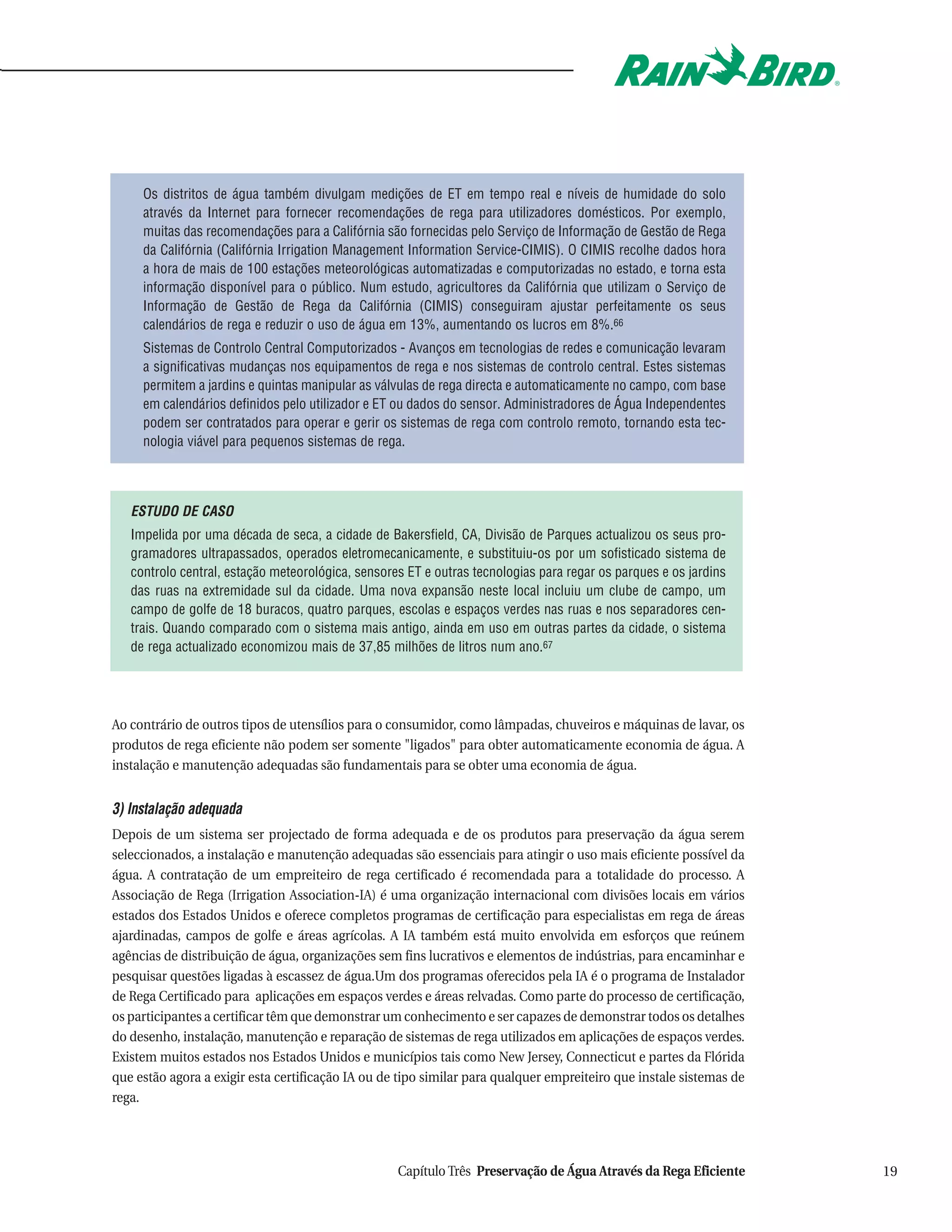 Os distritos de água também divulgam medições de ET em tempo real e níveis de humidade do solo
     através da Internet para fornecer recomendações de rega para utilizadores domésticos. Por exemplo,
     muitas das recomendações para a Califórnia são fornecidas pelo Serviço de Informação de Gestão de Rega
     da Califórnia (Califórnia Irrigation Management Information Service-CIMIS). O CIMIS recolhe dados hora
     a hora de mais de 100 estações meteorológicas automatizadas e computorizadas no estado, e torna esta
     informação disponível para o público. Num estudo, agricultores da Califórnia que utilizam o Serviço de
     Informação de Gestão de Rega da Califórnia (CIMIS) conseguiram ajustar perfeitamente os seus
     calendários de rega e reduzir o uso de água em 13%, aumentando os lucros em 8%.66
     Sistemas de Controlo Central Computorizados - Avanços em tecnologias de redes e comunicação levaram
     a significativas mudanças nos equipamentos de rega e nos sistemas de controlo central. Estes sistemas
     permitem a jardins e quintas manipular as válvulas de rega directa e automaticamente no campo, com base
     em calendários definidos pelo utilizador e ET ou dados do sensor. Administradores de Água Independentes
     podem ser contratados para operar e gerir os sistemas de rega com controlo remoto, tornando esta tec-
     nologia viável para pequenos sistemas de rega.




   ESTUDO DE CASO
   Impelida por uma década de seca, a cidade de Bakersfield, CA, Divisão de Parques actualizou os seus pro-
   gramadores ultrapassados, operados eletromecanicamente, e substituiu-os por um sofisticado sistema de
   controlo central, estação meteorológica, sensores ET e outras tecnologias para regar os parques e os jardins
   das ruas na extremidade sul da cidade. Uma nova expansão neste local incluiu um clube de campo, um
   campo de golfe de 18 buracos, quatro parques, escolas e espaços verdes nas ruas e nos separadores cen-
   trais. Quando comparado com o sistema mais antigo, ainda em uso em outras partes da cidade, o sistema
   de rega actualizado economizou mais de 37,85 milhões de litros num ano.67




Ao contrário de outros tipos de utensílios para o consumidor, como lâmpadas, chuveiros e máquinas de lavar, os
produtos de rega eficiente não podem ser somente "ligados" para obter automaticamente economia de água. A
instalação e manutenção adequadas são fundamentais para se obter uma economia de água.


3) Instalação adequada
Depois de um sistema ser projectado de forma adequada e de os produtos para preservação da água serem
seleccionados, a instalação e manutenção adequadas são essenciais para atingir o uso mais eficiente possível da
água. A contratação de um empreiteiro de rega certificado é recomendada para a totalidade do processo. A
Associação de Rega (Irrigation Association-IA) é uma organização internacional com divisões locais em vários
estados dos Estados Unidos e oferece completos programas de certificação para especialistas em rega de áreas
ajardinadas, campos de golfe e áreas agrícolas. A IA também está muito envolvida em esforços que reúnem
agências de distribuição de água, organizações sem fins lucrativos e elementos de indústrias, para encaminhar e
pesquisar questões ligadas à escassez de água.Um dos programas oferecidos pela IA é o programa de Instalador
de Rega Certificado para aplicações em espaços verdes e áreas relvadas. Como parte do processo de certificação,
os participantes a certificar têm que demonstrar um conhecimento e ser capazes de demonstrar todos os detalhes
do desenho, instalação, manutenção e reparação de sistemas de rega utilizados em aplicações de espaços verdes.
Existem muitos estados nos Estados Unidos e municípios tais como New Jersey, Connecticut e partes da Flórida
que estão agora a exigir esta certificação IA ou de tipo similar para qualquer empreiteiro que instale sistemas de
rega.




                                                   Capítulo Três Preservação de Água Através da Rega Eficiente       19
 