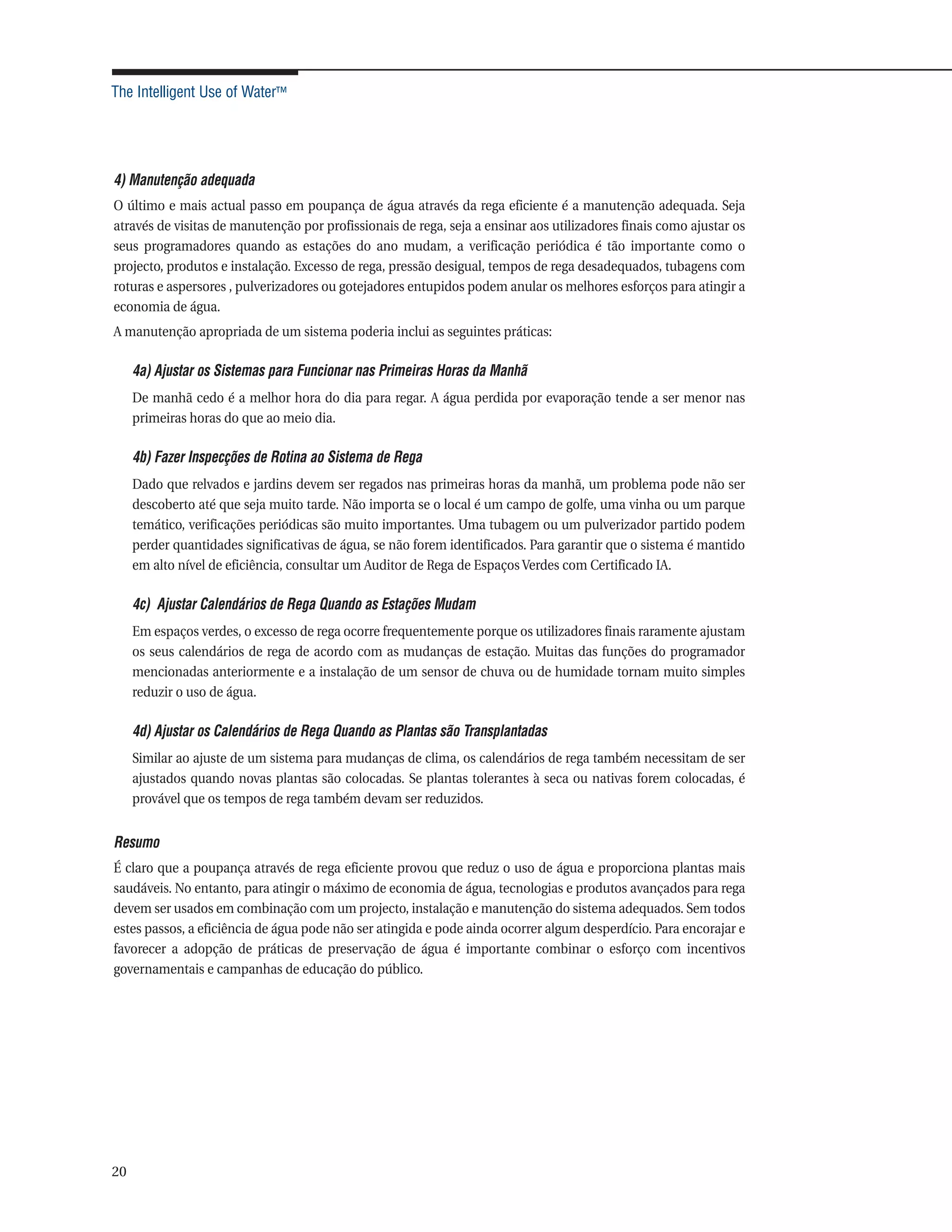 The Intelligent Use of Water™




4) Manutenção adequada
O último e mais actual passo em poupança de água através da rega eficiente é a manutenção adequada. Seja
através de visitas de manutenção por profissionais de rega, seja a ensinar aos utilizadores finais como ajustar os
seus programadores quando as estações do ano mudam, a verificação periódica é tão importante como o
projecto, produtos e instalação. Excesso de rega, pressão desigual, tempos de rega desadequados, tubagens com
roturas e aspersores , pulverizadores ou gotejadores entupidos podem anular os melhores esforços para atingir a
economia de água.
A manutenção apropriada de um sistema poderia inclui as seguintes práticas:

     4a) Ajustar os Sistemas para Funcionar nas Primeiras Horas da Manhã
     De manhã cedo é a melhor hora do dia para regar. A água perdida por evaporação tende a ser menor nas
     primeiras horas do que ao meio dia.

     4b) Fazer Inspecções de Rotina ao Sistema de Rega
     Dado que relvados e jardins devem ser regados nas primeiras horas da manhã, um problema pode não ser
     descoberto até que seja muito tarde. Não importa se o local é um campo de golfe, uma vinha ou um parque
     temático, verificações periódicas são muito importantes. Uma tubagem ou um pulverizador partido podem
     perder quantidades significativas de água, se não forem identificados. Para garantir que o sistema é mantido
     em alto nível de eficiência, consultar um Auditor de Rega de Espaços Verdes com Certificado IA.

     4c) Ajustar Calendários de Rega Quando as Estações Mudam
     Em espaços verdes, o excesso de rega ocorre frequentemente porque os utilizadores finais raramente ajustam
     os seus calendários de rega de acordo com as mudanças de estação. Muitas das funções do programador
     mencionadas anteriormente e a instalação de um sensor de chuva ou de humidade tornam muito simples
     reduzir o uso de água.

     4d) Ajustar os Calendários de Rega Quando as Plantas são Transplantadas
     Similar ao ajuste de um sistema para mudanças de clima, os calendários de rega também necessitam de ser
     ajustados quando novas plantas são colocadas. Se plantas tolerantes à seca ou nativas forem colocadas, é
     provável que os tempos de rega também devam ser reduzidos.


Resumo
É claro que a poupança através de rega eficiente provou que reduz o uso de água e proporciona plantas mais
saudáveis. No entanto, para atingir o máximo de economia de água, tecnologias e produtos avançados para rega
devem ser usados em combinação com um projecto, instalação e manutenção do sistema adequados. Sem todos
estes passos, a eficiência de água pode não ser atingida e pode ainda ocorrer algum desperdício. Para encorajar e
favorecer a adopção de práticas de preservação de água é importante combinar o esforço com incentivos
governamentais e campanhas de educação do público.




20
 