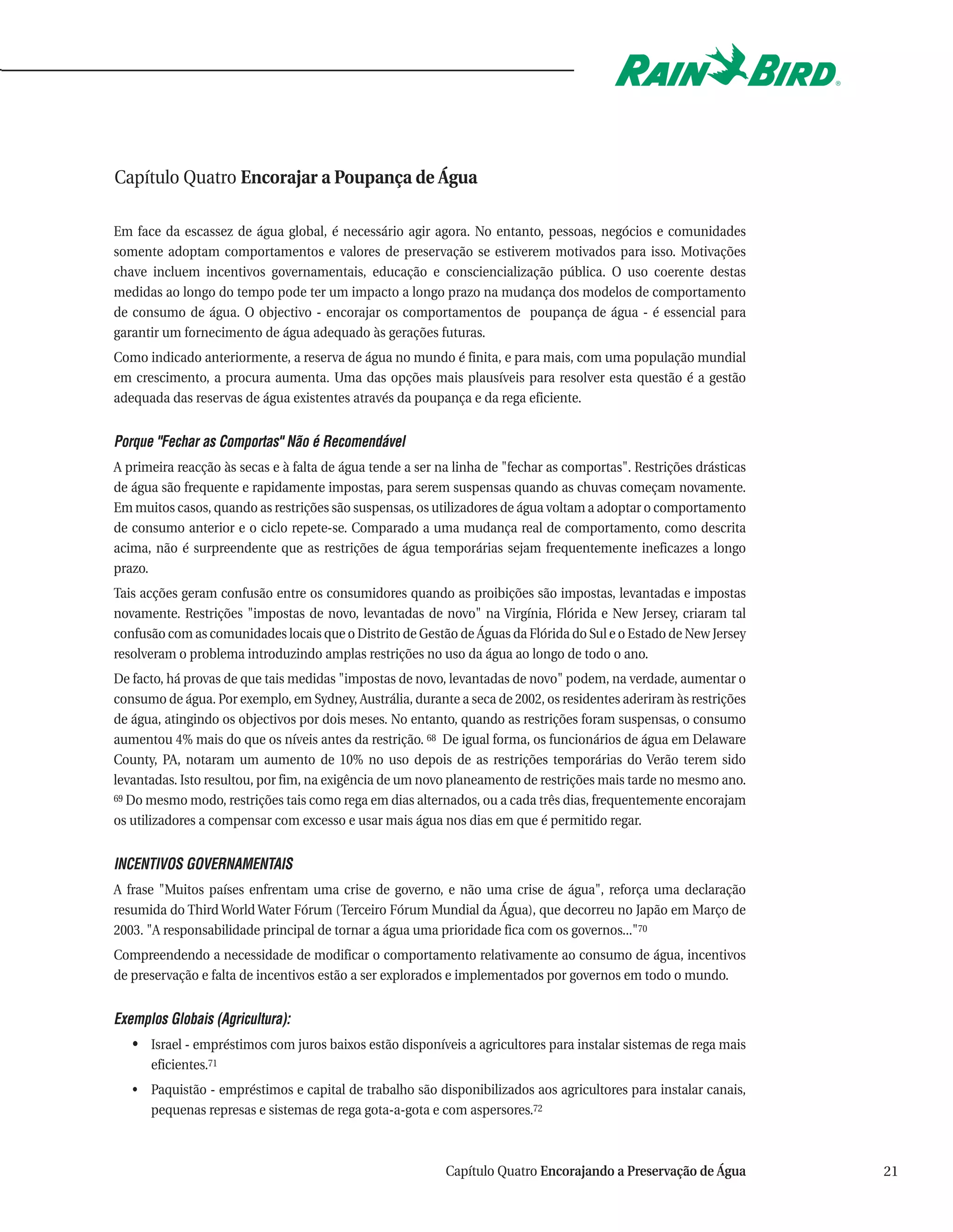 Capítulo Quatro Encorajar a Poupança de Água

Em face da escassez de água global, é necessário agir agora. No entanto, pessoas, negócios e comunidades
somente adoptam comportamentos e valores de preservação se estiverem motivados para isso. Motivações
chave incluem incentivos governamentais, educação e consciencialização pública. O uso coerente destas
medidas ao longo do tempo pode ter um impacto a longo prazo na mudança dos modelos de comportamento
de consumo de água. O objectivo - encorajar os comportamentos de poupança de água - é essencial para
garantir um fornecimento de água adequado às gerações futuras.
Como indicado anteriormente, a reserva de água no mundo é finita, e para mais, com uma população mundial
em crescimento, a procura aumenta. Uma das opções mais plausíveis para resolver esta questão é a gestão
adequada das reservas de água existentes através da poupança e da rega eficiente.


Porque "Fechar as Comportas" Não é Recomendável
A primeira reacção às secas e à falta de água tende a ser na linha de "fechar as comportas". Restrições drásticas
de água são frequente e rapidamente impostas, para serem suspensas quando as chuvas começam novamente.
Em muitos casos, quando as restrições são suspensas, os utilizadores de água voltam a adoptar o comportamento
de consumo anterior e o ciclo repete-se. Comparado a uma mudança real de comportamento, como descrita
acima, não é surpreendente que as restrições de água temporárias sejam frequentemente ineficazes a longo
prazo.
Tais acções geram confusão entre os consumidores quando as proibições são impostas, levantadas e impostas
novamente. Restrições "impostas de novo, levantadas de novo" na Virgínia, Flórida e New Jersey, criaram tal
confusão com as comunidades locais que o Distrito de Gestão de Águas da Flórida do Sul e o Estado de New Jersey
resolveram o problema introduzindo amplas restrições no uso da água ao longo de todo o ano.
De facto, há provas de que tais medidas "impostas de novo, levantadas de novo" podem, na verdade, aumentar o
consumo de água. Por exemplo, em Sydney, Austrália, durante a seca de 2002, os residentes aderiram às restrições
de água, atingindo os objectivos por dois meses. No entanto, quando as restrições foram suspensas, o consumo
aumentou 4% mais do que os níveis antes da restrição. 68 De igual forma, os funcionários de água em Delaware
County, PA, notaram um aumento de 10% no uso depois de as restrições temporárias do Verão terem sido
levantadas. Isto resultou, por fim, na exigência de um novo planeamento de restrições mais tarde no mesmo ano.
69 Do mesmo modo, restrições tais como rega em dias alternados, ou a cada três dias, frequentemente encorajam

os utilizadores a compensar com excesso e usar mais água nos dias em que é permitido regar.


INCENTIVOS GOVERNAMENTAIS
A frase "Muitos países enfrentam uma crise de governo, e não uma crise de água", reforça uma declaração
resumida do Third World Water Fórum (Terceiro Fórum Mundial da Água), que decorreu no Japão em Março de
2003. "A responsabilidade principal de tornar a água uma prioridade fica com os governos..."70
Compreendendo a necessidade de modificar o comportamento relativamente ao consumo de água, incentivos
de preservação e falta de incentivos estão a ser explorados e implementados por governos em todo o mundo.


Exemplos Globais (Agricultura):
   • Israel - empréstimos com juros baixos estão disponíveis a agricultores para instalar sistemas de rega mais
      eficientes.71
   • Paquistão - empréstimos e capital de trabalho são disponibilizados aos agricultores para instalar canais,
     pequenas represas e sistemas de rega gota-a-gota e com aspersores.72



                                                           Capítulo Quatro Encorajando a Preservação de Água        21
 