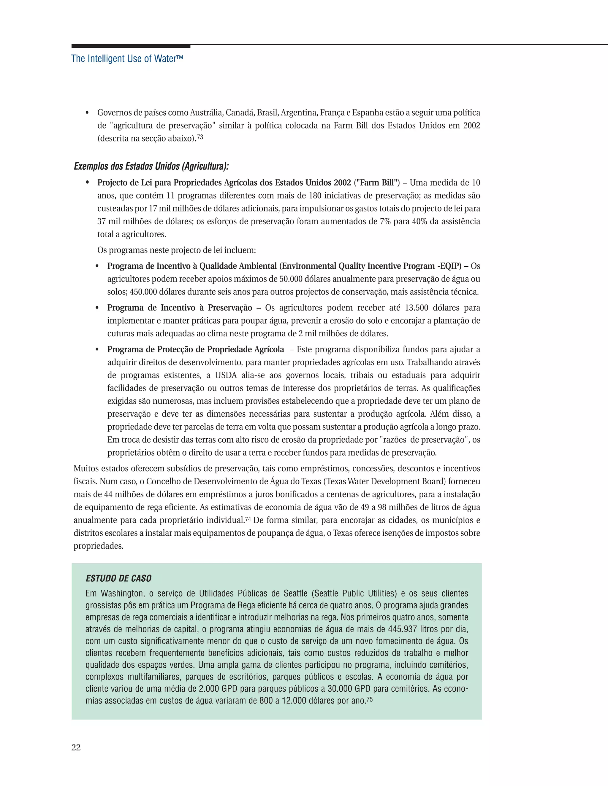 The Intelligent Use of Water™




     • Governos de países como Austrália, Canadá, Brasil, Argentina, França e Espanha estão a seguir uma política
       de "agricultura de preservação" similar à política colocada na Farm Bill dos Estados Unidos em 2002
       (descrita na secção abaixo).73


Exemplos dos Estados Unidos (Agricultura):
     • Projecto de Lei para Propriedades Agrícolas dos Estados Unidos 2002 ("Farm Bill") – Uma medida de 10
        anos, que contém 11 programas diferentes com mais de 180 iniciativas de preservação; as medidas são
        custeadas por 17 mil milhões de dólares adicionais, para impulsionar os gastos totais do projecto de lei para
        37 mil milhões de dólares; os esforços de preservação foram aumentados de 7% para 40% da assistência
        total a agricultores.
        Os programas neste projecto de lei incluem:
       • Programa de Incentivo à Qualidade Ambiental (Environmental Quality Incentive Program -EQIP) – Os
         agricultores podem receber apoios máximos de 50.000 dólares anualmente para preservação de água ou
         solos; 450.000 dólares durante seis anos para outros projectos de conservação, mais assistência técnica.
       • Programa de Incentivo à Preservação – Os agricultores podem receber até 13.500 dólares para
         implementar e manter práticas para poupar água, prevenir a erosão do solo e encorajar a plantação de
         cuturas mais adequadas ao clima neste programa de 2 mil milhões de dólares.
       • Programa de Protecção de Propriedade Agrícola – Este programa disponibiliza fundos para ajudar a
         adquirir direitos de desenvolvimento, para manter propriedades agrícolas em uso. Trabalhando através
         de programas existentes, a USDA alia-se aos governos locais, tribais ou estaduais para adquirir
         facilidades de preservação ou outros temas de interesse dos proprietários de terras. As qualificações
         exigidas são numerosas, mas incluem provisões estabelecendo que a propriedade deve ter um plano de
         preservação e deve ter as dimensões necessárias para sustentar a produção agrícola. Além disso, a
         propriedade deve ter parcelas de terra em volta que possam sustentar a produção agrícola a longo prazo.
         Em troca de desistir das terras com alto risco de erosão da propriedade por "razões de preservação", os
         proprietários obtêm o direito de usar a terra e receber fundos para medidas de preservação.
Muitos estados oferecem subsídios de preservação, tais como empréstimos, concessões, descontos e incentivos
fiscais. Num caso, o Concelho de Desenvolvimento de Água do Texas (Texas Water Development Board) forneceu
mais de 44 milhões de dólares em empréstimos a juros bonificados a centenas de agricultores, para a instalação
de equipamento de rega eficiente. As estimativas de economia de água vão de 49 a 98 milhões de litros de água
anualmente para cada proprietário individual.74 De forma similar, para encorajar as cidades, os municípios e
distritos escolares a instalar mais equipamentos de poupança de água, o Texas oferece isenções de impostos sobre
propriedades.


     ESTUDO DE CASO
     Em Washington, o serviço de Utilidades Públicas de Seattle (Seattle Public Utilities) e os seus clientes
     grossistas pôs em prática um Programa de Rega eficiente há cerca de quatro anos. O programa ajuda grandes
     empresas de rega comerciais a identificar e introduzir melhorias na rega. Nos primeiros quatro anos, somente
     através de melhorias de capital, o programa atingiu economias de água de mais de 445.937 litros por dia,
     com um custo significativamente menor do que o custo de serviço de um novo fornecimento de água. Os
     clientes recebem frequentemente benefícios adicionais, tais como custos reduzidos de trabalho e melhor
     qualidade dos espaços verdes. Uma ampla gama de clientes participou no programa, incluindo cemitérios,
     complexos multifamiliares, parques de escritórios, parques públicos e escolas. A economia de água por
     cliente variou de uma média de 2.000 GPD para parques públicos a 30.000 GPD para cemitérios. As econo-
     mias associadas em custos de água variaram de 800 a 12.000 dólares por ano.75




22
 