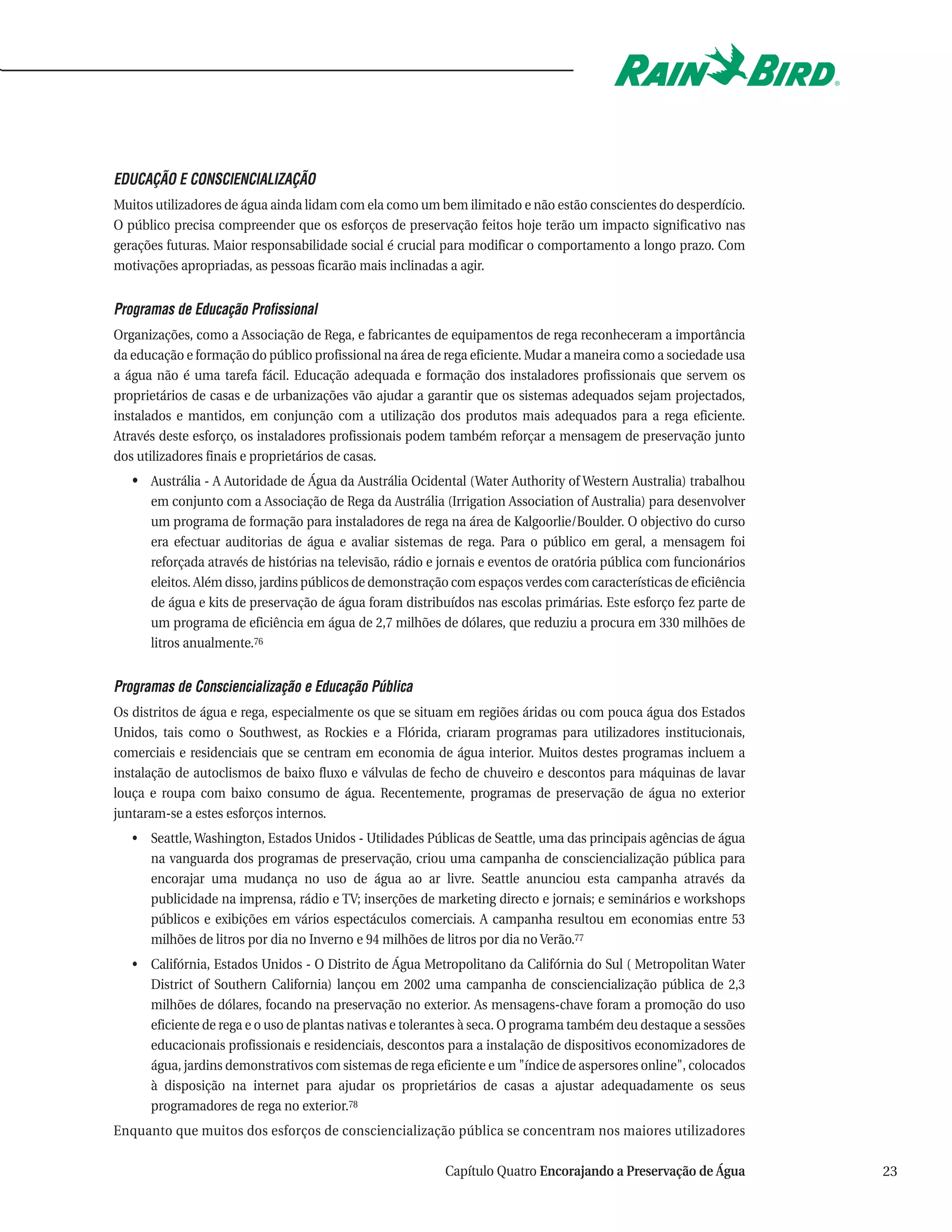 EDUCAÇÃO E CONSCIENCIALIZAÇÃO
Muitos utilizadores de água ainda lidam com ela como um bem ilimitado e não estão conscientes do desperdício.
O público precisa compreender que os esforços de preservação feitos hoje terão um impacto significativo nas
gerações futuras. Maior responsabilidade social é crucial para modificar o comportamento a longo prazo. Com
motivações apropriadas, as pessoas ficarão mais inclinadas a agir.


Programas de Educação Profissional
Organizações, como a Associação de Rega, e fabricantes de equipamentos de rega reconheceram a importância
da educação e formação do público profissional na área de rega eficiente. Mudar a maneira como a sociedade usa
a água não é uma tarefa fácil. Educação adequada e formação dos instaladores profissionais que servem os
proprietários de casas e de urbanizações vão ajudar a garantir que os sistemas adequados sejam projectados,
instalados e mantidos, em conjunção com a utilização dos produtos mais adequados para a rega eficiente.
Através deste esforço, os instaladores profissionais podem também reforçar a mensagem de preservação junto
dos utilizadores finais e proprietários de casas.
   • Austrália - A Autoridade de Água da Austrália Ocidental (Water Authority of Western Australia) trabalhou
      em conjunto com a Associação de Rega da Austrália (Irrigation Association of Australia) para desenvolver
      um programa de formação para instaladores de rega na área de Kalgoorlie/Boulder. O objectivo do curso
      era efectuar auditorias de água e avaliar sistemas de rega. Para o público em geral, a mensagem foi
      reforçada através de histórias na televisão, rádio e jornais e eventos de oratória pública com funcionários
      eleitos. Além disso, jardins públicos de demonstração com espaços verdes com características de eficiência
      de água e kits de preservação de água foram distribuídos nas escolas primárias. Este esforço fez parte de
      um programa de eficiência em água de 2,7 milhões de dólares, que reduziu a procura em 330 milhões de
      litros anualmente.76


Programas de Consciencialização e Educação Pública
Os distritos de água e rega, especialmente os que se situam em regiões áridas ou com pouca água dos Estados
Unidos, tais como o Southwest, as Rockies e a Flórida, criaram programas para utilizadores institucionais,
comerciais e residenciais que se centram em economia de água interior. Muitos destes programas incluem a
instalação de autoclismos de baixo fluxo e válvulas de fecho de chuveiro e descontos para máquinas de lavar
louça e roupa com baixo consumo de água. Recentemente, programas de preservação de água no exterior
juntaram-se a estes esforços internos.
   • Seattle, Washington, Estados Unidos - Utilidades Públicas de Seattle, uma das principais agências de água
     na vanguarda dos programas de preservação, criou uma campanha de consciencialização pública para
     encorajar uma mudança no uso de água ao ar livre. Seattle anunciou esta campanha através da
     publicidade na imprensa, rádio e TV; inserções de marketing directo e jornais; e seminários e workshops
     públicos e exibições em vários espectáculos comerciais. A campanha resultou em economias entre 53
     milhões de litros por dia no Inverno e 94 milhões de litros por dia no Verão.77
   • Califórnia, Estados Unidos - O Distrito de Água Metropolitano da Califórnia do Sul ( Metropolitan Water
     District of Southern California) lançou em 2002 uma campanha de consciencialização pública de 2,3
     milhões de dólares, focando na preservação no exterior. As mensagens-chave foram a promoção do uso
     eficiente de rega e o uso de plantas nativas e tolerantes à seca. O programa também deu destaque a sessões
     educacionais profissionais e residenciais, descontos para a instalação de dispositivos economizadores de
     água, jardins demonstrativos com sistemas de rega eficiente e um "índice de aspersores online", colocados
     à disposição na internet para ajudar os proprietários de casas a ajustar adequadamente os seus
     programadores de rega no exterior.78
Enquanto que muitos dos esforços de consciencialização pública se concentram nos maiores utilizadores

                                                          Capítulo Quatro Encorajando a Preservação de Água         23
 