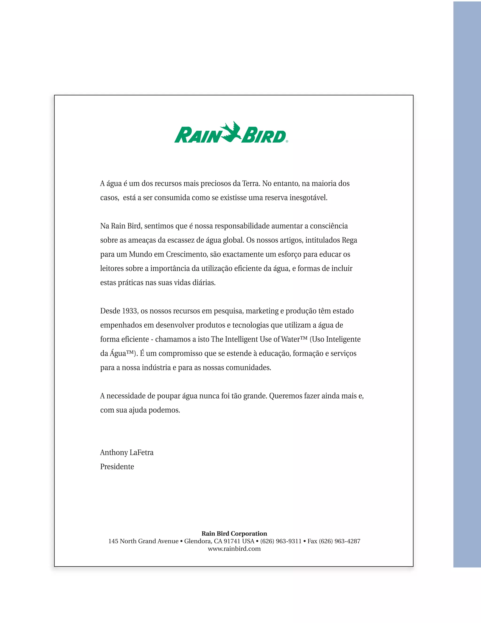 A água é um dos recursos mais preciosos da Terra. No entanto, na maioria dos
casos, está a ser consumida como se existisse uma reserva inesgotável.


Na Rain Bird, sentimos que é nossa responsabilidade aumentar a consciência
sobre as ameaças da escassez de água global. Os nossos artigos, intitulados Rega
para um Mundo em Crescimento, são exactamente um esforço para educar os
leitores sobre a importância da utilização eficiente da água, e formas de incluir
estas práticas nas suas vidas diárias.


Desde 1933, os nossos recursos em pesquisa, marketing e produção têm estado
empenhados em desenvolver produtos e tecnologias que utilizam a água de
forma eficiente - chamamos a isto The Intelligent Use of Water™ (Uso Inteligente
da Água™). É um compromisso que se estende à educação, formação e serviços
para a nossa indústria e para as nossas comunidades.


A necessidade de poupar água nunca foi tão grande. Queremos fazer ainda mais e,
com sua ajuda podemos.




Anthony LaFetra
Presidente




                                Rain Bird Corporation
  145 North Grand Avenue • Glendora, CA 91741 USA • (626) 963-9311 • Fax (626) 963-4287
                                  www.rainbird.com
 
