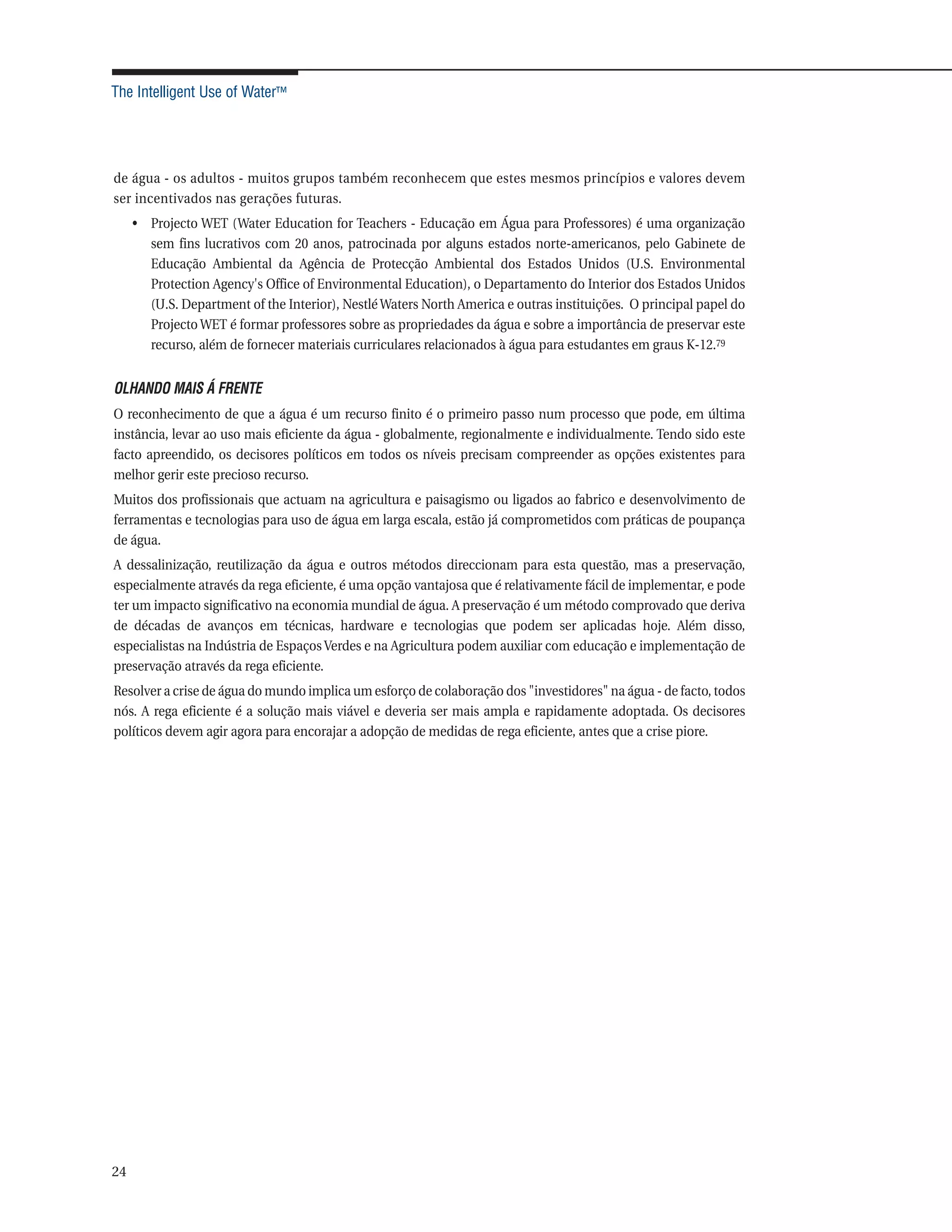 The Intelligent Use of Water™




de água - os adultos - muitos grupos também reconhecem que estes mesmos princípios e valores devem
ser incentivados nas gerações futuras.
     • Projecto WET (Water Education for Teachers - Educação em Água para Professores) é uma organização
       sem fins lucrativos com 20 anos, patrocinada por alguns estados norte-americanos, pelo Gabinete de
       Educação Ambiental da Agência de Protecção Ambiental dos Estados Unidos (U.S. Environmental
       Protection Agency's Office of Environmental Education), o Departamento do Interior dos Estados Unidos
       (U.S. Department of the Interior), Nestlé Waters North America e outras instituições. O principal papel do
       Projecto WET é formar professores sobre as propriedades da água e sobre a importância de preservar este
       recurso, além de fornecer materiais curriculares relacionados à água para estudantes em graus K-12.79


OLHANDO MAIS Á FRENTE
O reconhecimento de que a água é um recurso finito é o primeiro passo num processo que pode, em última
instância, levar ao uso mais eficiente da água - globalmente, regionalmente e individualmente. Tendo sido este
facto apreendido, os decisores políticos em todos os níveis precisam compreender as opções existentes para
melhor gerir este precioso recurso.
Muitos dos profissionais que actuam na agricultura e paisagismo ou ligados ao fabrico e desenvolvimento de
ferramentas e tecnologias para uso de água em larga escala, estão já comprometidos com práticas de poupança
de água.
A dessalinização, reutilização da água e outros métodos direccionam para esta questão, mas a preservação,
especialmente através da rega eficiente, é uma opção vantajosa que é relativamente fácil de implementar, e pode
ter um impacto significativo na economia mundial de água. A preservação é um método comprovado que deriva
de décadas de avanços em técnicas, hardware e tecnologias que podem ser aplicadas hoje. Além disso,
especialistas na Indústria de Espaços Verdes e na Agricultura podem auxiliar com educação e implementação de
preservação através da rega eficiente.
Resolver a crise de água do mundo implica um esforço de colaboração dos "investidores" na água - de facto, todos
nós. A rega eficiente é a solução mais viável e deveria ser mais ampla e rapidamente adoptada. Os decisores
políticos devem agir agora para encorajar a adopção de medidas de rega eficiente, antes que a crise piore.




24
 