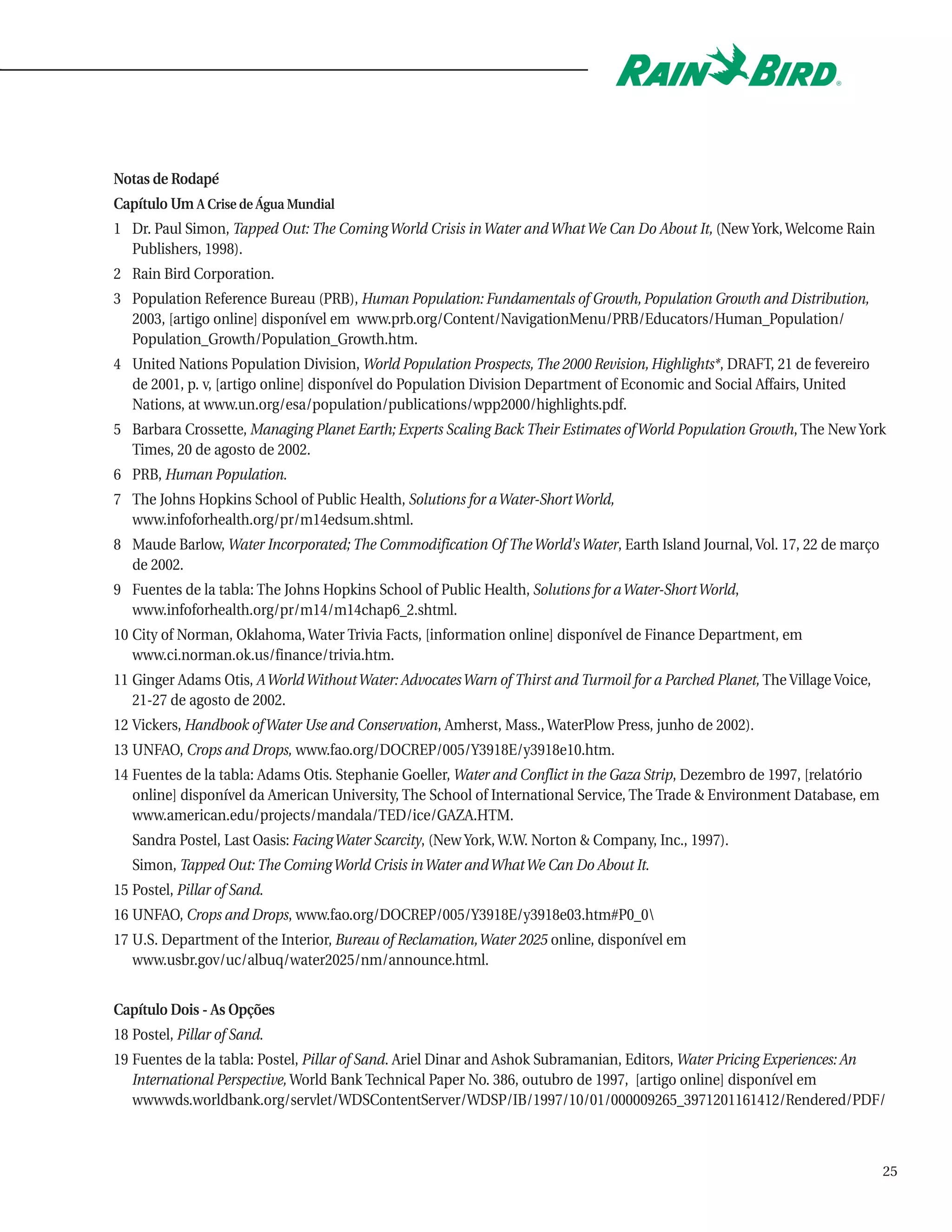 Notas de Rodapé
Capítulo Um A Crise de Água Mundial
1 Dr. Paul Simon, Tapped Out: The Coming World Crisis in Water and What We Can Do About It, (New York, Welcome Rain
  Publishers, 1998).
2 Rain Bird Corporation.
3 Population Reference Bureau (PRB), Human Population: Fundamentals of Growth, Population Growth and Distribution,
  2003, [artigo online] disponível em www.prb.org/Content/NavigationMenu/PRB/Educators/Human_Population/
  Population_Growth/Population_Growth.htm.
4 United Nations Population Division, World Population Prospects, The 2000 Revision, Highlights*, DRAFT, 21 de fevereiro
  de 2001, p. v, [artigo online] disponível do Population Division Department of Economic and Social Affairs, United
  Nations, at www.un.org/esa/population/publications/wpp2000/highlights.pdf.
5 Barbara Crossette, Managing Planet Earth; Experts Scaling Back Their Estimates of World Population Growth, The New York
  Times, 20 de agosto de 2002.
6 PRB, Human Population.
7 The Johns Hopkins School of Public Health, Solutions for a Water-Short World,
  www.infoforhealth.org/pr/m14edsum.shtml.
8 Maude Barlow, Water Incorporated; The Commodification Of The World's Water, Earth Island Journal, Vol. 17, 22 de março
  de 2002.
9 Fuentes de la tabla: The Johns Hopkins School of Public Health, Solutions for a Water-Short World,
  www.infoforhealth.org/pr/m14/m14chap6_2.shtml.
10 City of Norman, Oklahoma, Water Trivia Facts, [information online] disponível de Finance Department, em
   www.ci.norman.ok.us/finance/trivia.htm.
11 Ginger Adams Otis, A World Without Water: Advocates Warn of Thirst and Turmoil for a Parched Planet, The Village Voice,
   21-27 de agosto de 2002.
12 Vickers, Handbook of Water Use and Conservation, Amherst, Mass., WaterPlow Press, junho de 2002).
13 UNFAO, Crops and Drops, www.fao.org/DOCREP/005/Y3918E/y3918e10.htm.
14 Fuentes de la tabla: Adams Otis. Stephanie Goeller, Water and Conflict in the Gaza Strip, Dezembro de 1997, [relatório
   online] disponível da American University, The School of International Service, The Trade & Environment Database, em
   www.american.edu/projects/mandala/TED/ice/GAZA.HTM.
   Sandra Postel, Last Oasis: Facing Water Scarcity, (New York, W.W. Norton & Company, Inc., 1997).
   Simon, Tapped Out: The Coming World Crisis in Water and What We Can Do About It.
15 Postel, Pillar of Sand.
16 UNFAO, Crops and Drops, www.fao.org/DOCREP/005/Y3918E/y3918e03.htm#P0_0
17 U.S. Department of the Interior, Bureau of Reclamation,Water 2025 online, disponível em
   www.usbr.gov/uc/albuq/water2025/nm/announce.html.


Capítulo Dois - As Opções
18 Postel, Pillar of Sand.
19 Fuentes de la tabla: Postel, Pillar of Sand. Ariel Dinar and Ashok Subramanian, Editors, Water Pricing Experiences: An
   International Perspective, World Bank Technical Paper No. 386, outubro de 1997, [artigo online] disponível em
   wwwwds.worldbank.org/servlet/WDSContentServer/WDSP/IB/1997/10/01/000009265_3971201161412/Rendered/PDF/



                                                                                                                             25
 