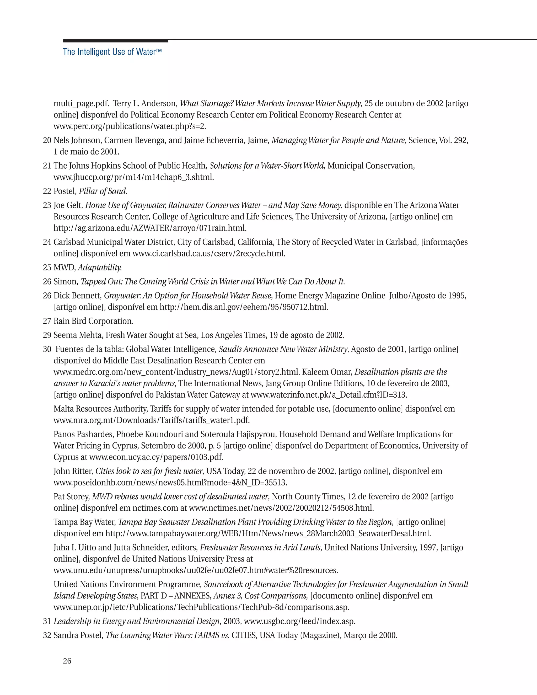 The Intelligent Use of Water™




   multi_page.pdf. Terry L. Anderson, What Shortage? Water Markets Increase Water Supply, 25 de outubro de 2002 [artigo
   online] disponível do Political Economy Research Center em Political Economy Research Center at
   www.perc.org/publications/water.php?s=2.
20 Nels Johnson, Carmen Revenga, and Jaime Echeverria, Jaime, Managing Water for People and Nature, Science, Vol. 292,
   1 de maio de 2001.
21 The Johns Hopkins School of Public Health, Solutions for a Water-Short World, Municipal Conservation,
   www.jhuccp.org/pr/m14/m14chap6_3.shtml.
22 Postel, Pillar of Sand.
23 Joe Gelt, Home Use of Graywater, Rainwater Conserves Water – and May Save Money, disponible en The Arizona Water
   Resources Research Center, College of Agriculture and Life Sciences, The University of Arizona, [artigo online] em
   http://ag.arizona.edu/AZWATER/arroyo/071rain.html.
24 Carlsbad Municipal Water District, City of Carlsbad, California, The Story of Recycled Water in Carlsbad, [informações
   online] disponível em www.ci.carlsbad.ca.us/cserv/2recycle.html.
25 MWD, Adaptability.
26 Simon, Tapped Out: The Coming World Crisis in Water and What We Can Do About It.
26 Dick Bennett, Graywater: An Option for Household Water Reuse, Home Energy Magazine Online Julho/Agosto de 1995,
   [artigo online], disponível em http://hem.dis.anl.gov/eehem/95/950712.html.
27 Rain Bird Corporation.
29 Seema Mehta, Fresh Water Sought at Sea, Los Angeles Times, 19 de agosto de 2002.
30 Fuentes de la tabla: Global Water Intelligence, Saudis Announce New Water Ministry, Agosto de 2001, [artigo online]
   disponível do Middle East Desalination Research Center em
   www.medrc.org.om/new_content/industry_news/Aug01/story2.html. Kaleem Omar, Desalination plants are the
   answer to Karachi's water problems, The International News, Jang Group Online Editions, 10 de fevereiro de 2003,
   [artigo online] disponível do Pakistan Water Gateway at www.waterinfo.net.pk/a_Detail.cfm?ID=313.
   Malta Resources Authority, Tariffs for supply of water intended for potable use, [documento online] disponível em
   www.mra.org.mt/Downloads/Tariffs/tariffs_water1.pdf.
   Panos Pashardes, Phoebe Koundouri and Soteroula Hajispyrou, Household Demand and Welfare Implications for
   Water Pricing in Cyprus, Setembro de 2000, p. 5 [artigo online] disponível do Department of Economics, University of
   Cyprus at www.econ.ucy.ac.cy/papers/0103.pdf.
   John Ritter, Cities look to sea for fresh water, USA Today, 22 de novembro de 2002, [artigo online], disponível em
   www.poseidonhb.com/news/news05.html?mode=4&N_ID=35513.
   Pat Storey, MWD rebates would lower cost of desalinated water, North County Times, 12 de fevereiro de 2002 [artigo
   online] disponível em nctimes.com at www.nctimes.net/news/2002/20020212/54508.html.
   Tampa Bay Water, Tampa Bay Seawater Desalination Plant Providing Drinking Water to the Region, [artigo online]
   disponível em http://www.tampabaywater.org/WEB/Htm/News/news_28March2003_SeawaterDesal.html.
   Juha I. Uitto and Jutta Schneider, editors, Freshwater Resources in Arid Lands, United Nations University, 1997, [artigo
   online], disponível de United Nations University Press at
   www.unu.edu/unupress/unupbooks/uu02fe/uu02fe07.htm#water%20resources.
   United Nations Environment Programme, Sourcebook of Alternative Technologies for Freshwater Augmentation in Small
   Island Developing States, PART D – ANNEXES, Annex 3, Cost Comparisons, [documento online] disponível em
   www.unep.or.jp/ietc/Publications/TechPublications/TechPub-8d/comparisons.asp.
31 Leadership in Energy and Environmental Design, 2003, www.usgbc.org/leed/index.asp.
32 Sandra Postel, The Looming Water Wars: FARMS vs. CITIES, USA Today (Magazine), Março de 2000.

      26
 