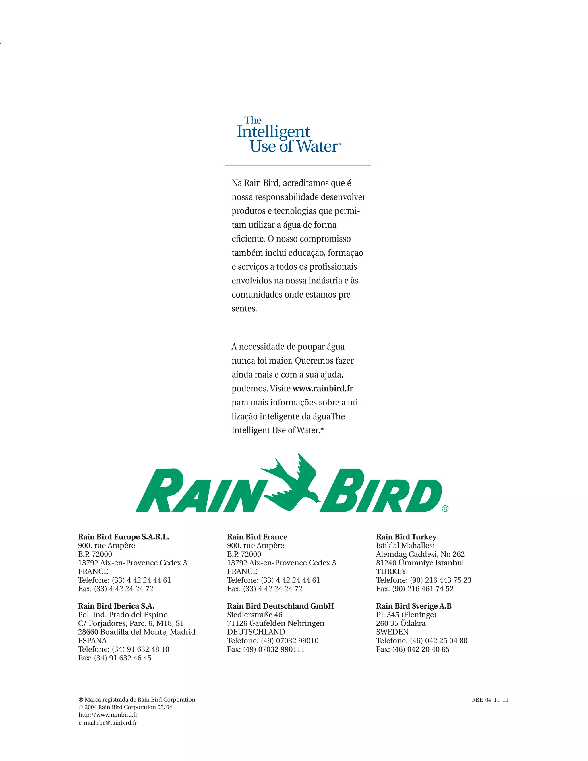 Na Rain Bird, acreditamos que é
                                               nossa responsabilidade desenvolver
                                               produtos e tecnologias que permi-
                                               tam utilizar a água de forma
                                               eficiente. O nosso compromisso
                                               também inclui educação, formação
                                               e serviços a todos os profissionais
                                               envolvidos na nossa indústria e às
                                               comunidades onde estamos pre-
                                               sentes.



                                               A necessidade de poupar água
                                               nunca foi maior. Queremos fazer
                                               ainda mais e com a sua ajuda,
                                               podemos. Visite www.rainbird.fr
                                               para mais informações sobre a uti-
                                               lização inteligente da águaThe
                                               Intelligent Use of Water.™




Rain Bird Europe S.A.R.L.                     Rain Bird France                       Rain Bird Turkey
900, rue Ampère                               900, rue Ampère                        Istiklal Mahallesi
B.P. 72000                                    B.P 72000
                                                 .                                   Alemdag Caddesi, No 262
13792 Aix-en-Provence Cedex 3                 13792 Aix-en-Provence Cedex 3          81240 Ümraniye Istanbul
FRANCE                                        FRANCE                                 TURKEY
Telefone: (33) 4 42 24 44 61                  Telefone: (33) 4 42 24 44 61           Telefone: (90) 216 443 75 23
Fax: (33) 4 42 24 24 72                       Fax: (33) 4 42 24 24 72                Fax: (90) 216 461 74 52

Rain Bird Iberica S.A.                        Rain Bird Deutschland GmbH             Rain Bird Sverige A.B
Pol. Ind. Prado del Espino                    Siedlerstraße 46                       PL 345 (Fleninge)
C/ Forjadores, Parc. 6, M18, S1               71126 Gäufelden Nebringen              260 35 Ödakra
28660 Boadilla del Monte, Madrid              DEUTSCHLAND                            SWEDEN
ESPANA                                        Telefone: (49) 07032 99010             Telefone: (46) 042 25 04 80
Telefone: (34) 91 632 48 10                   Fax: (49) 07032 990111                 Fax: (46) 042 20 40 65
Fax: (34) 91 632 46 45




® Marca registrada de Rain Bird Corporation                                                                         RBE-04-TP-11
© 2004 Rain Bird Corporation 05/04
http://www.rainbird.fr
e-mail:rbe@rainbird.fr
 