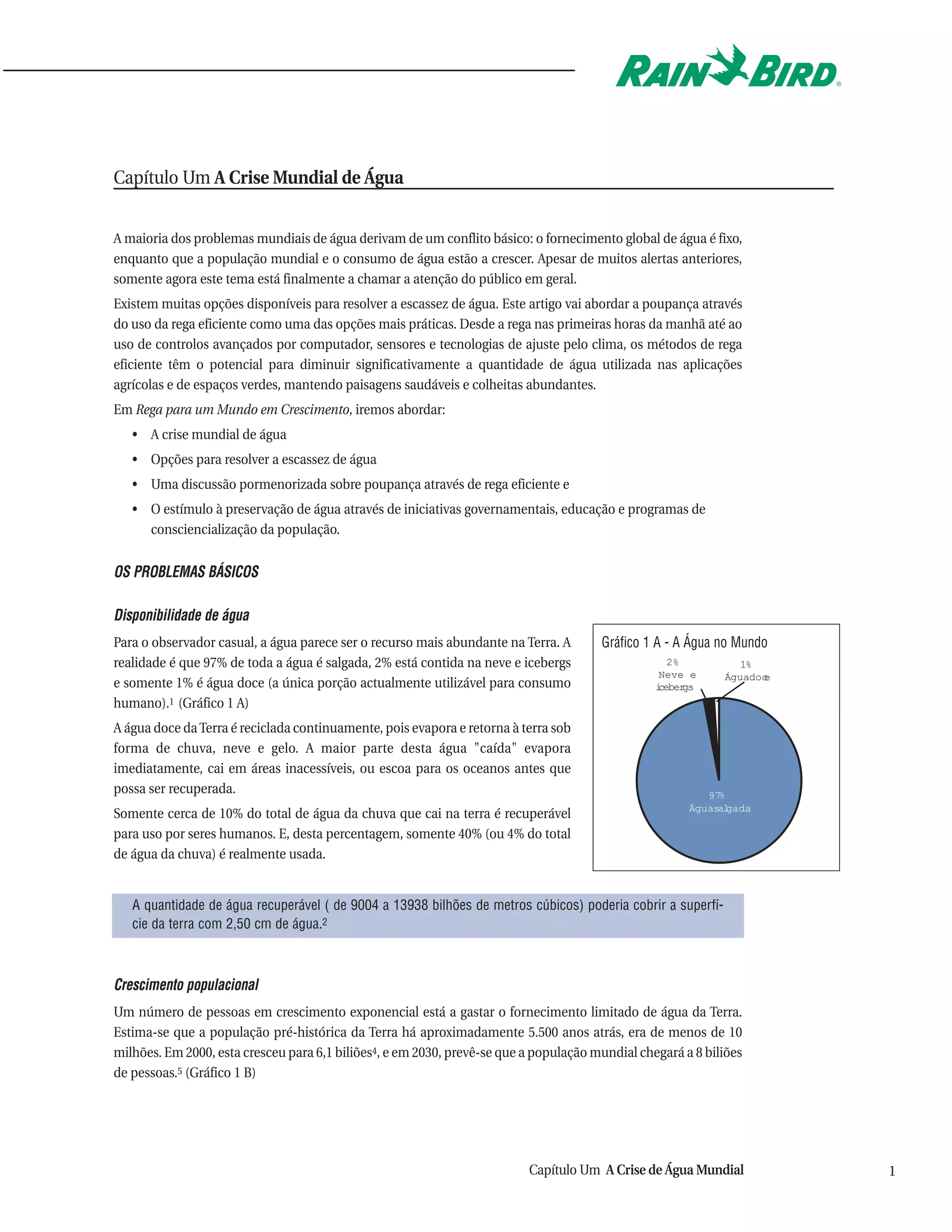 Capítulo Um A Crise Mundial de Água


A maioria dos problemas mundiais de água derivam de um conflito básico: o fornecimento global de água é fixo,
enquanto que a população mundial e o consumo de água estão a crescer. Apesar de muitos alertas anteriores,
somente agora este tema está finalmente a chamar a atenção do público em geral.
Existem muitas opções disponíveis para resolver a escassez de água. Este artigo vai abordar a poupança através
do uso da rega eficiente como uma das opções mais práticas. Desde a rega nas primeiras horas da manhã até ao
uso de controlos avançados por computador, sensores e tecnologias de ajuste pelo clima, os métodos de rega
eficiente têm o potencial para diminuir significativamente a quantidade de água utilizada nas aplicações
agrícolas e de espaços verdes, mantendo paisagens saudáveis e colheitas abundantes.
Em Rega para um Mundo em Crescimento, iremos abordar:
   • A crise mundial de água
   • Opções para resolver a escassez de água
   • Uma discussão pormenorizada sobre poupança através de rega eficiente e
   • O estímulo à preservação de água através de iniciativas governamentais, educação e programas de
     consciencialização da população.


OS PROBLEMAS BÁSICOS

Disponibilidade de água
Para o observador casual, a água parece ser o recurso mais abundante na Terra. A       Gráfico 1 A - A Água no Mundo
realidade é que 97% de toda a água é salgada, 2% está contida na neve e icebergs                   2%           1%
                                                                                                 Neve e      Águadoc
                                                                                                                   e
e somente 1% é água doce (a única porção actualmente utilizável para consumo                     i
                                                                                                 cebergs
humano).1 (Gráfico 1 A)
A água doce da Terra é reciclada continuamente, pois evapora e retorna à terra sob
forma de chuva, neve e gelo. A maior parte desta água "caída" evapora
imediatamente, cai em áreas inacessíveis, ou escoa para os oceanos antes que
possa ser recuperada.                                                                                     97%
                                                                                                       Águasalgada
Somente cerca de 10% do total de água da chuva que cai na terra é recuperável
para uso por seres humanos. E, desta percentagem, somente 40% (ou 4% do total
de água da chuva) é realmente usada.


   A quantidade de água recuperável ( de 9004 a 13938 bilhões de metros cúbicos) poderia cobrir a superfí-
   cie da terra com 2,50 cm de água.2



Crescimento populacional
Um número de pessoas em crescimento exponencial está a gastar o fornecimento limitado de água da Terra.
Estima-se que a população pré-histórica da Terra há aproximadamente 5.500 anos atrás, era de menos de 10
milhões. Em 2000, esta cresceu para 6,1 biliões4, e em 2030, prevê-se que a população mundial chegará a 8 biliões
de pessoas.5 (Gráfico 1 B)




                                                                          Capítulo Um A Crise de Água Mundial          1
 