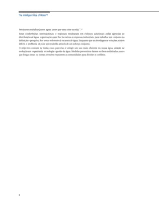 The Intelligent Use of Water™




Precisamos trabalhar juntos agora [antes que uma crise suceda] ".17
Estas conferências internacionais e regionais resultaram em esforços adicionais pelas agências de
distribuição de água, organizações sem fins lucrativos e empresas industriais, para trabalhar em conjunto na
definição e pesquisa, dos temas referentes à escassez de água. Enquanto que as abordagens e soluções podem
diferir, o problema só pode ser resolvido através de um esforço conjunto.
O objectivo comum de todas estas parcerias é atingir um uso mais eficiente da nossa água, através de
evolução em engenharia, tecnologia e gestão da água. Medidas preventivas devem ser bem enfatizadas, antes
que longas secas ou outras pressões empurrem as comunidades para divisões e conflitos.




4
 