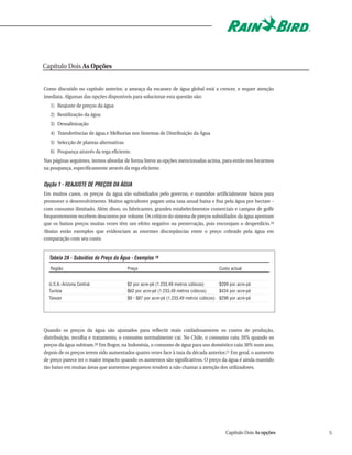Capítulo Dois As Opções


Como discutido no capítulo anterior, a ameaça da escassez de água global está a crescer, e requer atenção
imediata. Algumas das opções disponíveis para solucionar esta questão são:
   1) Reajuste de preços da água
   2) Reutilização da água
   3) Dessalinização
   4) Transferências de água e Melhorias nos Sistemas de Distribuição da Água
   5) Selecção de plantas alternativas
   6) Poupança através da rega eficiente.
Nas páginas seguintes, iremos abordar de forma breve as opções mencionadas acima, para então nos focarmos
na poupança, especificamente através da rega eficiente.


Opção 1 - REAJUSTE DE PREÇOS DA ÁGUA
Em muitos casos, os preços da água são subsidiados pelo governo, e mantidos artificialmente baixos para
promover o desenvolvimento. Muitos agricultores pagam uma taxa anual baixa e fixa pela água por hectare -
com consumo ilimitado. Além disso, os fabricantes, grandes estabelecimentos comerciais e campos de golfe
frequentemente recebem descontos por volume. Os críticos do sistema de preços subsidiados da água apontam
que os baixos preços muitas vezes têm um efeito negativo na preservação, pois encorajam o desperdício.18
Abaixo estão exemplos que evidenciam as enormes discrepâncias entre o preço cobrado pela água em
comparação com seu custo.


  Tabela 2A - Subsídios do Preço da Água - Exemplos 19
   Região                                Preço                                         Custo actual


  U.S.A.-Arizona Central                 $2 por acre-pé (1.233,49 metros cúbicos)       $209 por acre-pé
  Tunísia                                $62 por acre-pé (1.233,49 metros cúbicos)      $434 por acre-pé
  Taiwan                                 $9 - $87 por acre-pé (1.233,49 metros cúbicos) $298 por acre-pé




Quando os preços da água são ajustados para reflectir mais cuidadosamente os custos de produção,
distribuição, recolha e tratamento, o consumo normalmente cai. No Chile, o consumo caiu 26% quando os
preços da água subiram.20 Em Bogor, na Indonésia, o consumo de água para uso doméstico caiu 30% num ano,
depois de os preços terem sido aumentados quatro vezes face à taxa da década anterior.21 Em geral, o aumento
de preço parece ter o maior impacto quando os aumentos são significativos. O preço da água é ainda mantido
tão baixo em muitas áreas que aumentos pequenos tendem a não chamar a atenção dos utilizadores.




                                                                                           Capítulo Dois As opções   5
 