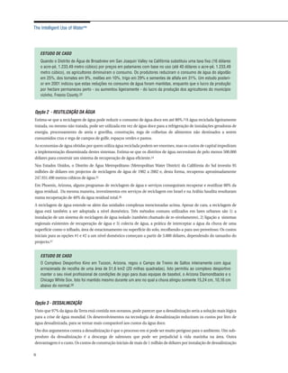 The Intelligent Use of Water™




    ESTUDO DE CASO
    Quando o Distrito de Água de Broadview em San Joaquin Valley na Califórnia substituiu uma taxa fixa (16 dólares
    o acre-pé, 1.233,49 metro cúbico) por preços em patamares com base no uso (até 40 dólares o acre-pé, 1.233,49
    metro cúbico), os agricultores diminuíram o consumo. Os produtores reduziram o consumo de água do algodão
    em 25%, dos tomates em 9%, melões em 10%, trigo em 29% e sementes de alfafa em 31%. Um estudo posteri-
    or em 2001 indicou que estas reduções no consumo de água foram mantidas, enquanto que o lucro da produção
    por hectare permaneceu perto - ou aumentou ligeiramente - do lucro da produção dos agricultores do município
    vizinho, Fresno County.22



Opção 2 - REUTILIZAÇÃO DA ÁGUA
Estima-se que a reciclagem de água pode reduzir o consumo de água doce em até 80%.23A água reciclada ligeiramente
tratada, ou mesmo não tratada, pode ser utilizada em vez de água doce para a refrigeração de instalações geradoras de
energia, processamento de areia e gravilha, construção, rega de colheitas de alimentos não destinados a serem
consumidos crus e rega de campos de golfe, espaços verdes e pastos.
As economias de água obtidas por quem utiliza água reciclada podem ser enormes, mas os custos de capital impediram
a implementação disseminada destes sistemas. Estima-se que os distritos de água necessitam de pelo menos 500.000
dólares para construir um sistema de recuperação de água eficiente.24
Nos Estados Unidos, o Distrito de Água Metropolitano (Metropolitan Water District) da Califórnia do Sul investiu 95
milhões de dólares em projectos de reciclagem de água de 1982 a 2002 e, desta forma, recuperou aproximadamente
247.931.490 metros cúbicos de água.25
Em Phoenix, Arizona, alguns programas de reciclagem de água e serviços conseguiram recuperar e reutilizar 80% da
água residual. Da mesma maneira, investimentos em serviços de reciclagem em Israel e na Arábia Saudita resultaram
numa recuperação de 40% da água residual total.26
A reciclagem de água estende-se além das unidades complexas mencionadas acima. Apesar de cara, a reciclagem de
água está também a ser adoptada a nível doméstico. Três métodos comuns utilizados em lares urbanos são 1) a
instalação de um sistema de reciclagem de água isolado (também chamado de re-nivelamento), 2) ligação a sistemas
regionais existentes de recuperação de água e 3) colecta de água, a prática de interceptar a água da chuva de uma
superfície como o telhado, área de estacionamento ou superfície do solo, recolhendo-a para uso proveitoso. Os custos
iniciais para as opções #1 e #2 a um nível doméstico começam a partir de 3.000 dólares, dependendo do tamanho do
projecto.27


    ESTUDO DE CASO
    O Complexo Desportivo Kino em Tucson, Arizona, regou o Campo de Treino de Saltos inteiramente com água
    armazenada de recolha de uma área de 51,6 km2 (20 milhas quadradas). Isto permitiu ao complexo desportivo
    manter o seu nível profissional de condições de jogo para duas equipas de basebol, o Arizona Diamondbacks e o
    Chicago White Sox. Isto foi mantido mesmo durante um ano no qual a chuva atingiu somente 15,24 cm, 10,16 cm
    abaixo do normal.28



Opção 3 - DESSALINIZAÇÃO
Visto que 97% da água da Terra está contida nos oceanos, pode parecer que a dessalinização seria a solução mais lógica
para a crise de água mundial. Os desenvolvimentos na tecnologia de dessalinização reduziram os custos por litro de
água dessalinizada, para se tornar mais comparável aos custos da água doce.
Um dos argumentos contra a dessalinização é que o processo em si pode ser muito perigoso para o ambiente. Um sub-
produto da dessalinização é a descarga de salmoura que pode ser prejudicial à vida marinha na área. Outra
desvantagem é o custo. Os custos de construção iniciais de mais de 1 milhão de dólares por instalação de dessalinização

6
 