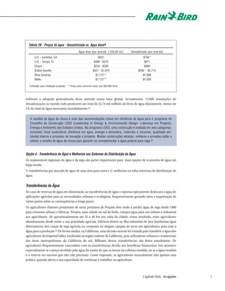 Tabela 2B - Preços da água - Dessalinizada vs. Água doce30
                                                Água doce (por acre-pé, 1.233,49 mc)    Dessalinizada (por acre-pé)
       U.S. - Carlsbad, CA                                       $531                            $794*
       U.S. - Tampa, FL                                       $488 - $570                         $811
       Chipre                                                 $234 - $530                         $900
       Arábia Saudita                                        $321 - $1,974                    $592 - $2,714
       Ilhas Canárias                                          $1,172**                          $1,998
       Malta                                                   $1,172**                          $1,630

  *Estimado para instalação proposta   **Preço para consumo maior que 300.000 litros.




inibiram a adopção generalizada deste método numa base global. Actualmente, 13.600 instalações de
dessalinização no mundo todo produzem um total de 25,74 mil milhões de litros de água diariamente, menos de
1% do total de água necessária mundialmente.29


   A recolha de água da chuva é uma das recomendações chave em eficiência da água para o programa do
   Conselho da Construção LEED (Leadership in Energy & Environmental Design- Liderança em Projecto,
   Energia e Ambiente) dos Estados Unidos. No programa LEED, uma construção é avaliada em seis categorias,
   incluindo: local sustentável, eficiência em água, energia e atmosfera, materiais e recursos, qualidade am-
   biental interna e processo de inovação e projecto. Muitas construções estatais, militares e privadas estão a
   utilizar a recolha de água da chuva para garantir ou complementar a água potável para rega.31



Opção 4 - Transferência de Água e Melhorias nos Sistemas de Distribuição da Água
Os responsáveis regionais da água e da rega são partes importantes para duas opções de economia de água em
larga escala:
1) transferências por atacado de água de uma área para outra e 2) melhorias na infra-estrutura de distribuição de
água.


Transferências de Água
No caso de reservas de água em diminuição, as transferências de água e represas tipicamente deslocam a água de
aplicações agrícolas para as necessidades urbanas e ecológicas, frequentemente gerando raiva e inquietação de
várias partes sobre as consequências a longo prazo.
Os agricultores chineses produtores de arroz próximos de Pequim têm vindo a perder água de rega desde 1980
para consumo urbano e fábricas. Tirupur, uma cidade no sul da Índia, compra água para uso urbano e industrial
aos agricultores de aproximadamente até 32 a 40 km em volta da cidade; como resultado, estes agricultores
abandonaram desde então a sua actividade agrícola. Fábricas têxteis na Ilha indonésia de Java bombeiam água
directamente dos canais de rega agrícola ou compram ou alugam campos de arroz aos agricultores, para usar a
água para a produção.32 De forma similar, na Califórnia, uma decisão recente foi tomada para transferir a água dos
agricultores do Imperial Valley, localizado na região sudeste da Califórnia, para utilizadores urbanos e residenciais
das áreas metropolitanas da Califórnia do sul. Milhares destas transferências são feitas anualmente. Os
agricultores frequentemente concordam com as transferências devido aos benefícios financeiros. Isto acontece
especialmente se o preço recebido pela água for maior do que os lucros da colheita vendida, ou se a água vendida
é a reserva em excesso que eles não precisam. Como esperado, os agricultores normalmente não apoiam esta
prática, quando afecta a sua capacidade de continuar a trabalhar na agricultura.




                                                                                                  Capítulo Dois As opções   7
 