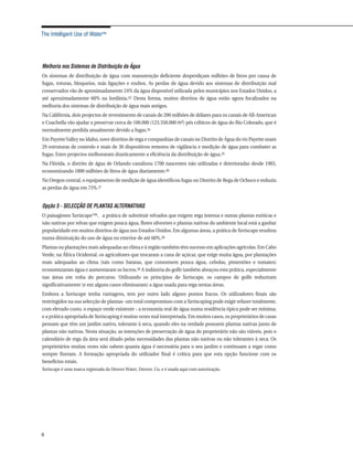The Intelligent Use of Water™




Melhoria nos Sistemas de Distribuição da Água
Os sistemas de distribuição de água com manutenção deficiente desperdiçam milhões de litros por causa de
fugas, roturas, bloqueios, más ligações e roubos. As perdas de água devido aos sistemas de distribuição mal
conservados vão de aproximadamente 24% da água disponível utilizada pelos municípios nos Estados Unidos, a
até aproximadamente 60% na Jordânia.33 Desta forma, muitos distritos de água estão agora focalizados na
melhoria dos sistemas de distribuição de água mais antigos.
Na Califórnia, dois projectos de revestimento de canais de 200 milhões de dólares para os canais de All-American
e Coachella vão ajudar a preservar cerca de 100.000 (123.350.000 m3) pés cúbicos de água do Rio Colorado, que é
normalmente perdida anualmente devido a fugas.34
Em Payette Valley no Idaho, nove distritos de rega e companhias de canais no Distrito de Água do rio Payette usam
29 estruturas de controlo e mais de 30 dispositivos remotos de vigilância e medição de água para combater as
fugas. Estes projectos melhoraram drasticamente a eficiência da distribuição de água.35
Na Flórida, o distrito de água de Orlando canalizou 1700 nascentes não utilizadas e deterioradas desde 1983,
economizando 1800 milhões de litros de água diariamente.36
No Oregon central, o equipamento de medição de água identificou fugas no Distrito de Rega de Ochoco e reduziu
as perdas de água em 75%.37


Opção 5 - SELECÇÃO DE PLANTAS ALTERNATIVAS
O paisagismo Xeriscape™, a prática de substituir relvados que exigem rega intensa e outras plantas exóticas e
não nativas por relvas que exigem pouca água, flores silvestres e plantas nativas do ambiente local está a ganhar
popularidade em muitos distritos de água nos Estados Unidos. Em algumas áreas, a prática de Xeriscape resultou
numa diminuição do uso de água no exterior de até 60%.38
Plantas ou plantações mais adequadas ao clima e à região também têm sucesso em aplicações agrícolas. Em Cabo
Verde, na África Ocidental, os agricultores que trocaram a cana de açúcar, que exige muita água, por plantações
mais adequadas ao clima (tais como batatas, que consomem pouca água, cebolas, pimentões e tomates)
economizaram água e aumentaram os lucros.39 A indústria do golfe também abraçou esta prática, especialmente
nas áreas em volta do percurso. Utilizando os princípios de Xeriscape, os campos de golfe reduziram
significativamente (e em alguns casos eliminaram) a água usada para rega nestas áreas.
Embora a Xeriscape tenha vantagens, tem por outro lado alguns pontos fracos. Os utilizadores finais são
restringidos na sua selecção de plantas- um total compromisso com a Xeriscaping pode exigir refazer totalmente,
com elevado custo, o espaço verde existente - a economia real de água numa residência típica pode ser mínima;
e a prática apropriada de Xeriscaping é muitas vezes mal interpretada. Em muitos casos, os proprietários de casas
pensam que têm um jardim nativo, tolerante à seca, quando eles na verdade possuem plantas nativas junto de
plantas não nativas. Nesta situação, as intenções de preservação de água do proprietário não são viáveis, pois o
calendário de rega da área será ditado pelas necessidades das plantas não nativas ou não tolerantes à seca. Os
proprietários muitas vezes não sabem quanta água é necessária para o seu jardim e continuam a regar como
sempre fizeram. A formação apropriada do utilizador final é crítica para que esta opção funcione com os
benefícios totais.
Xeriscape é uma marca registrada da Denver Water, Denver, Co, e é usada aqui com autorização.




8
 