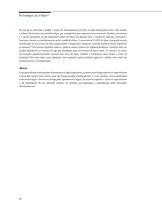 The Intelligent Use of Water™




em vez de ao meio dia, e dividir o tempo de funcionamento em dois ou mais ciclos mais curtos. Esta simples
mudança diminuiria a quantidade de água que se desperdiça por evaporação e escorrimento. Também a instalação
e o ajuste apropriado de um dispositivo sensor de chuva iria garantir que o sistema de rega não começaria a
funcionar durante ou imediatamente após a queda de chuva. A economia de 15-20% de água conseguida através
da utilização de um sensor de chuva rapidamente compensaria o pequeno custo do acréscimo desse dispositivo
ao sistema.47 Em terrenos agrícolas maiores, poderia custar centenas de milhares de dólares converter todo um
campo agrícola de um sistema de rega por inundação para um sistema de gota-a-gota. No entanto, os custos
operacionais significativamente menores nas áreas de água, trabalho e fertilização iriam anular o custo de
instalação. Em troca disto, uma vegetação mais saudável, maior produção agrícola e melhor area verde são
frequentemente o resultado final.


Resumo
Enquanto existem várias opções de economia de água disponíveis, a preservação de água através da rega eficiente
é uma das opções mais viáveis para ser implementada imediatamente, e pode resultar numa significativa
economia de água. Um resumo das opções é apresentado a seguir. No próximo capítulo, o tópico da rega eficiente
e da importância de um desenho correcto do sistema, sua instalação e manutenção serão discutidos
detalhadamente.




10
 