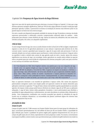 Capítulo Três Poupança de Água Através da Rega Eficiente

Após rever uma série de opções potenciais para solucionar a escassez de água no Capítulo 2, é claro que a rega
eficiente apresenta vantagens significativas. Dado que 70% de toda a água utilizada no mundo é usada para regar
plantações agrícolas e jardins, o potencial de economia na instalação de sistemas mais eficientes pode ter um
grande impacto no futuro da nossa reserva de água.
Em todo o mundo está disponível uma grande variedade de sistemas de rega. Os produtos e sistemas vão desde
aspersores pressurizados a sofisticados controlos computorizados utilizando dados de satélites - todos
projectados para alcançar a maior eficiência da rega. Apesar da maioria dos utilizadores não usar ainda estes
métodos avançados, eles estão a ser adoptados rapidamente.


TIPOS DE REGA
As mais antigas formas de rega, tais como as usadas durante séculos na bacia do rio Nilo no Egipto, simplesmente
seguiam os ciclos do rio. Os agricultores plantavam as suas culturas e esperavam pela enchente do rio. Eles
cavavam canais e usavam a gravidade para transportar a água do rio para onde mais precisavam. O solo era
saturado, deixado secar até que as plantas quase murchassem, e então encharcado novamente. A rega por sulcos
na superfície é ainda o método mais comum de rega agrícola usado em todo o mundo. Apesar dos avanços
significativos nas técnicas de rega e em tecnologia, muitos agricultores no mundo ainda confiam na rega por
sulcos, em grande parte por causa da falta de compreensão dos sistemas avançados e pelo custo para converter
os seus sistemas em métodos mais eficientes.


   Em 18 de Dezembro de 1933, Orton Englehart solicitou uma patente para o seu novo dispositivo de rega,
   descrito como "um aspersor dirigido por braço de impacto horizontal activado por mola". O número de
   patente 1.997.901 foi atribuído a 16 de Abril de 1935. O aspersor de impacto era duradouro e distribuía a
   água mais longe, mais uniformemente e de forma mais eficiente do que os aspersores existentes naquela
   época. Clem e Mary LaFetra, vizinhos do inventor, reconheceram o impacto potencial do dispositivo de
   Englehart e começaram a fazer publicidade do mesmo. Subsequentemente, os LaFetra estabeleceram uma
   unidade de fabrico no celeiro da família, que evoluiu para o que é hoje a Rain Bird Corporation.49

Hoje, os aspersores dominam o uso mundial em agricultura e espaços verdes. Eles variam dos pequenos
pulverizadores emergentes usados num simples jardim até aspersores rotativos de maiores dimensões para
aplicações comerciais ou agrícolas. 50 A rega de baixo volume está também a ganhar popularidade nos mercados
agrícola e de espaços verdes, porque pode fornecer eficiência em relação à água de até 98% para as aplicações
adequadas. A rega de baixo volume utiliza gotejadores, brotadores e micro pulverizadores para distribuir a
quantidade de água adequada lenta e uniformemente, nas raízes das plantas ou próximo delas, eliminando as
perdas. Estes componentes, combinados com controlos avançados que ajustam os calendários de rega de
acordo com as condições climatéricas e as necessidades das plantas constituem alguns dos sistemas mais
eficientes disponíveis hoje em dia.


APLICAÇÕES DE REGA
Campos de golfe
Campos de golfe (mais de 17.000 somente nos Estados Unidos) fazem parte do maior grupo de utilizadores de
água, consumindo aproximadamente 10,2 mil milhões de litros por dia nos Estados Unidos. A quantidade de
água utilizada para manter a qualidade dos greens exigida pelos jogadores frequentemente faz com que os
campos de golfe sejam alvo de críticas, especialmente em áreas propensas à aridez. No entanto, contrariamente
à percepção do público, existem muitos casos que demonstram que a indústria do golfe realmente tem estado na


                                                  Capítulo Três Preservação de Água Através da Rega Eficiente      13
 