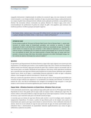 The Intelligent Use of Water™




vanguarda relativamente à implementação de medidas de economia de água, tais como sistemas de controlo
central avançado e o uso de água reciclada. As práticas de rega com preservação da água, usadas pioneiramente
nos campos de golfe, foram subsequentemente utilizada noutras aplicações permitindo o avanço global da rega
eficiente. São necessários esforços continuados nas práticas eficientes em relação à água, assim como a
consciencialização dos profissionais de gestão dos campos de golfe e dos jogadores, para continuar estas
tendências positivas e rectificar quaisquer percepções negativas.



     Nos Estados Unidos, estima-se que a relva ocupe 223 milhões de km2, uma área maior do que a dedicada
     a qualquer plantação dos Estados Unidos, e maior do que o estado da Pensylvania.52



     ESTUDIO DE CASO
     Os dois campos de golfe de 18 buracos do Olympia Fields Country Club em Olympia Fields, IL, usavam ante-
     riormente um sistema antigo de temporização automática, sem controlos ou sensores. O método
     ultrapassado do dedo no solo determinava a humidade e estimava as necessidades de água. Isto frequente-
     mente resultou em excesso de rega para compensar o velho sistema de aspersores e a cobertura não
     uniforme de água. A actualização para um sistema de controlo central baseado em ET ocorreu em conjunto
     com uma expansão do campo. Este novo sistema permitiu a Olympia Fields regar um campo maior sem
     aumentar o consumo de água. Além disso, eles também alcançaram uma melhor distribuição da água, me-
     lhor controlo do sistema e diminuição dos custos de trabalho.53


Agricultura
Os agricultores, que frequentemente têm direitos históricos e legais sobre a água, algumas vezes sentem que estão
injustamente a ser solicitados para resolver a crise mundial da água. Mas como a história tem demonstrado, os
políticos muitas vezes desviam a água para mercados de maior valor. Conforme a água se vai tornando cada vez
mais escassa, passa a ser tratada e distribuída de forma diferente. Desta forma, muitos agricultores reconhecem
que a conversão para uma rega mais eficiente pode beneficiá-los de muitas formas: plantações mais saudáveis,
maiores lucros, menor uso de água e a oportunidade financeira adicional de vender sua água a utilizadores
urbanos, e tirar vantagem do status de mercadoria de "elevado valor" da água.
Dado que a maioria dos agricultores ainda usa o método de rega por sulcos, há uma grande oportunidade para
economia de água conforme este segmento se vai actualizando com métodos mais eficientes. No entanto, na
maioria dos casos, uma falta de entendimento das vantagens da tecnologia de rega avançada e o custo para
instalar os novos sistemas são barreiras significativas para a maioria dos agricultores.

Espaços Verdes - Utilizadores Comerciais e de Grande Volume, Utilizadores Finais e de Lazer
Como mencionado anteriormente, a água usada para regar jardins pode variar de 25 a 70% da água total utilizada,
dependendo do local. Uma grande parte da água usada em espaços verdes é utilizada para regar relva. No
entanto, embora a relva tenha tendência a exigir mais água do que outros tipos de plantas, é muitas vezes regada
em excesso, o que é uma forte razão para o seu elevado consumo de água.
A conversão para um sistema de rega mais eficiente pode envolver o uso de tecnologias muito avançadas e
equipamentos dispendiosos. No entanto, a prática da rega eficiente pode ser tão simples como ajustar um
temporizador para aspersor para regar menos durante os meses de Inverno, e fazer verificações trimestrais do
sistema. Através do uso de métodos de rega de maior preservação da água, há muitas oportunidades para os
utilizadores finais e administradores de propriedades reduzirem significativamente suas contas de água e
melhorarem a saúde dos seus jardins.


14
 