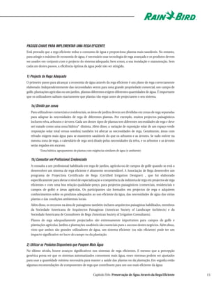 PASSOS CHAVE PARA IMPLEMENTAR UMA REGA EFICIENTE
Está provado que a rega eficiente reduz o consumo de água e proporciona plantas mais saudáveis. No entanto,
para atingir o máximo de economia de água, é necessário usar tecnologia de rega avançada e os produtos devem
ser usados em conjunto com o projecto do sistema adequado, bem como, a sua instalação e manutenção. Sem
cada um destes passos, a eficiência óptima da água pode não ser atingida.


1) Projecto de Rega Adequado
O primeiro passo para alcançar a economia de água através da rega eficiente é um plano de rega correctamente
elaborado. Independentemente das necessidades serem para uma grande propriedade comercial, um campo de
golfe, plantações agrícolas ou um jardim, plantas diferentes exigem diferentes quantidades de água. É importante
que os utilizadores saibam exactamente que plantas vão regar antes de projectarem o seu sistema.

   1a) Dividir por zonas
   Para utilizadores comerciais e residenciais, as áreas de jardins devem ser divididas em zonas de rega separadas
   para adaptar às necessidades de rega de diferentes plantas. Por exemplo, muitos projectos paisagísticos
   incluem relva, arbustos e árvores. Cada um destes tipos de plantas tem diferentes necessidades de rega e deve
   ser tratado como uma zona hídrica* distinta. Além disso, a variação de exposição solar de um espaço verde
   (exposição solar total versus sombra) também irá afectar as necessidades de rega. Geralmente, áreas com
   relvado exigem mais água para se manterem saudáveis do que os arbustos e as árvores. Se tudo estiver na
   mesma zona de rega, o calendário de rega será ditado pelas necessidades da relva, e os arbustos e as árvores
   serão regados em excesso.
         *Zona hídrica: agrupamento de plantas com exigências similares de água (e ambiente)


   1b) Consultar um Profissional Credenciado
   A consulta a um profissional habilitado em rega de jardins, agrícola ou de campos de golfe quando se está a
   desenvolver um sistema de rega eficiente é altamente recomendável. A Associação de Rega desenvolve um
   programa de Projectista Certificado de Rega (Certified Irrigation Designer) , que foi elaborado
   especificamente para elevar o nível de especialização e competência da indústria de rega em projectos de rega
   eficientes e com uma boa relação qualidade-preço, para projectos paisagísticos (comerciais, residenciais e
   campos de golfe) e áreas agrícolas. Os participantes são formados em projectos de rega e adquirem
   conhecimentos sobre os produtos adequados ao uso eficiente da água, das necessidades de água das várias
   plantas e das condições ambientais locais.
   Além disso, os recursos na área de paisagismo também incluem arquitectos paisagistas habilitados, membros
   da Sociedade Americana de Arquitectos Paisagistas (American Society of Landscape Architects) e da
   Sociedade Americana de Consultores de Rega (American Society of Irrigation Consultants).
   Planos de rega adequadamente projectados são extremamente importantes para campos de golfe e
   plantações agrícolas. Jardins e plantações saudáveis são essenciais para o sucesso destes negócios. Além disso,
   visto que ambos são grandes utilizadores de água, um sistema eficiente (ou não eficiente) pode ter um
   impacto significativo no lucro do campo ou da plantação.


2) Utilizar os Produtos Disponíveis que Poupem Mais Água
No último século, houve avanços significativos nos sistemas de rega eficientes. E mesmo que a percepção
genérica possa ser que os sistemas automatizados consomem mais água, esses sistemas podem ser ajustados
para usar a quantidade mínima necessária para manter a saúde das plantas ou da plantação. Em seguida estão
algumas recomendações de componentes de rega que contribuem para um uso mais eficiente da água:

                                                    Capítulo Três Preservação de Água Através da Rega Eficiente      15
 