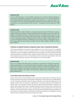 ESTUDO DE CASO
O Heyne's Wholesale Nursery, no sul da Austrália, funcionava com um sistema de aspersores suspensos e
rega manual, que desperdiçava anualmente cerca de 35,9 milhões de litros, com um custo de 22.000 dólares.
Foram instalados aspersores mais eficientes e projectados novos sensores de ET, e ambos irão reduzir o con-
sumo de água em 30%, economizando potencialmente 21.000 dólares do custo de água anual. Estima-se que
a eficiência do uso da água aumentará de 63% para 83%. O investimento total será somente de 73.000
dólares.56



ESTUDO DE CASO
Vinhedo Quady Winery, Madera, Califórnia: a maior questão para esta vinha de 40,46 km2 era o tempo e a
precisão necessários para ajustar sua rega para equilibrar quatro tipos distintos de solo. Para resolver este
problema, o Quady Winery actualizou o seu sistema de rega com um sistema de controlo sem fios e novas
válvulas de ferro fundido. Como resultado, agora podem controlar a quantidade de água aplicada a cada tipo
de solo e a frequência de aplicação. A saúde das suas vinhas melhorou, o tempo de rega foi reduzido em 44%
e os custos de bombagem diminuíram 1.600 dólares por ano. Em última instância, a actualização do seu sis-
tema de rega resultou em menos doenças nas plantas, vinhos de melhor qualidade e redução de custos de
água e trabalho.57


2b) Adicionar um Dispositivo Automático de Suspensão de Rega a Todos os Programadores Automáticos
Acrescentar um dispositivo de suspensão de rega automático, como um sensor de chuva ou de humidade,
pode resultar em 15-20% ou mais em economia de água.58 Os sensores estão disponíveis para aplicações
residenciais e comerciais e desligam automaticamente o sistema quando está a chover ou quando é detectada
suficiente humidade no solo. Muitos estados e cidades dos Estados Unidos estão a considerar ou já aprovaram
leis que exigem um sensor de chuva ou de humidade em todos os sistemas de rega automáticos. Entre estas
áreas estão: Texas, Minnesota, Connecticut, New Hampshire, New York e Rhode Island.


ESTUDO DE CASO
Denver, CO: em 2003 a Denver Water lançou um programa em que oferecia até 720 dólares de desconto a
clientes que actualizassem os seus sistemas de rega para tecnologias com maior preservação de água, plan-
tassem árvores e arbustos com baixo consumo de água e fizessem as correcções recomendadas nos solos.
Algumas das tecnologias de rega incluídas no programa eram sensores de chuva, programadores com ET e
programadores automáticos com funções como "water budget", múltiplas horas de arranque e múltiplos pro-
gramas independentes.59


2c) Usar Rega de Baixo Volume Sempre que Possível
Sistemas de rega de baixo volume (brotadores, micro e gota-a-gota) são geralmente os métodos de rega mais
eficientes para áreas não relvadas, porque distribuem quantidades precisas de água lenta e equilibradamente
nas raízes das plantas, eliminando a perda de água, escorrimento e excesso de pulverização para as ruas,
calçadas, estradas, canais ou escoadouros. A aplicação lenta e consistente de água nas raízes das plantas ou
próximo reduz as ervas daninhas e doenças das plantas e ajuda na floração das plantas e plantações. Em
espaços verdes, a rega de baixo volume é normalmente melhor para árvores, arbustos, flores e outras áreas não
relvadas. Em agricultura, gota-a-gota e micro são tipicamente usados em plantações de alto valor como
amêndoas, maçãs, laranjas, ameixas e pêssegos. Apesar das altas taxas de eficiência da rega por gotejadores de
baixo volume, os custos de instalação e manutenção e uma falta de entendimento das vantagens dos sistemas
de baixo volume são obstáculos chave para sua adopção mais ampla.

                                                 Capítulo Três Preservação de Água Através da Rega Eficiente     17
 