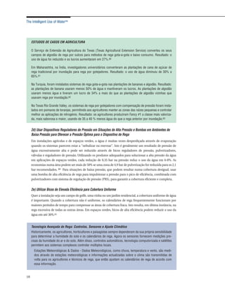 The Intelligent Use of Water™




     ESTUDOS DE CASOS EM AGRICULTURA

     O Serviço de Extensão de Agricultura do Texas (Texas Agricultural Extension Service) converteu os seus
     campos de algodão de rega por sulcos para métodos de rega gota-a-gota e baixo consumo. Resultado: o
     uso de água foi reduzido e os lucros aumentaram em 27%.60

     Em Maharashtra, na Índia, investigadores universitários converteram as plantações de cana de açúcar de
     rega tradicional por inundação para rega por gotejadores. Resultado: o uso de água diminuiu de 30% a
     65%.61

     Na Turquia, foram instalados sistemas de rega gota-a-gota nas plantações de bananas e algodão. Resultado:
     as plantações de banana usaram menos 50% de água e mantiveram os lucros. As plantações de algodão
     usaram menos água e tiveram um lucro de 34% a mais do que as plantações de algodão vizinhas que
     usavam rega por inundação.62

     No Texas Rio Grande Valley, os sistemas de rega por gotejadores com compensação de pressão foram insta-
     lados em pomares de toranjas, permitindo aos agricultores manter as zonas das raízes pequenas e controlar
     melhor as aplicações de nitrogénio. Resultado: os agricultores produziram Fancy #1 a classe mais valoriza-
     da, mais saborosa e maior, usando de 35 a 40 % menos água do que a rega anterior por inundação.63


     2d) Usar Dispositivos Reguladores de Pressão em Situações de Alta Pressão e Bombas em Ambientes de
     Baixa Pressão para Oferecer a Pressão Óptima para o Dispositivo de Rega
     Em instalações agrícolas e de espaços verdes, a água é muitas vezes desperdiçada através de evaporação
     quando os sistemas parecem estar a "nebulizar ou enevoar". Isto é geralmente um resultado de pressão de
     água excessivamente alta e pode ser reduzido através de bicos reguladores de pressão, pulverizadores,
     válvulas e reguladores de pressão. Utilizando os produtos adequados para solucionar a alta pressão da água
     em aplicações de espaços verdes, cada redução de 0,35 bar na pressão reduz o uso da água em 6-8%. As
     economias numa área podem ser mais de 50% se uma zona de 4,9 bar de pulverização for reduzida para os 2,1
     bar recomendados. 64 Para situações de baixa pressão, que podem resultar numa cobertura desigual, usar
     uma bomba de alta eficiência de rega para impulsionar a pressão para o pico de eficiência, combinada com
     pulverizadores com sistema de regulação de pressão (PRS), para garantir a cobertura eficiente e completa.


     2e) Utilizar Bicos de Elevada Eficiência para Cobertura Uniforme
     Quer a instalação seja um campo de golfe, uma vinha ou um jardim residencial, a cobertura uniforme de água
     é importante. Quando a cobertura não é uniforme, os calendários de rega frequentemente funcionam por
     maiores períodos de tempo para compensar as áreas de cobertura fraca. Isto resulta, em última instância, na
     rega excessiva de todas as outras áreas. Em espaços verdes, bicos de alta eficiência podem reduzir o uso da
     água em até 30%.65


     Tecnologia Avançada de Rega: Controlos, Sensores e Ajuste Climático
     Historicamente, os agricultores, horticultores e paisagistas sempre dependeram da sua própria sensibilidade
     para determinar a humidade do solo e os calendários de rega. Agora os sensores fornecem medições pre-
     cisas da humidade do ar e do solo. Além disso, controlos automáticos, tecnologia computorizada e satélites
     permitem aos sistemas complexos controlar múltiplos locais.
       Estações Meteorológicas & Dados - Dados Meteorológicos, como chuva, temperatura e vento, são medi-
       dos através de estações meteorológicas e informações actualizadas sobre o clima são transmitidas de
       volta para os agricultores e técnicos de rega, que então ajustam os calendários de rega de acordo com
       essa informação.


18
 