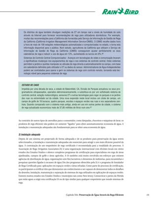 Os distritos de água também divulgam medições de ET em tempo real e níveis de humidade do solo
     através da Internet para fornecer recomendações de rega para utilizadores domésticos. Por exemplo,
     muitas das recomendações para a Califórnia são fornecidas pelo Serviço de Informação de Gestão de Rega
     da Califórnia (Califórnia Irrigation Management Information Service-CIMIS). O CIMIS recolhe dados hora
     a hora de mais de 100 estações meteorológicas automatizadas e computorizadas no estado, e torna esta
     informação disponível para o público. Num estudo, agricultores da Califórnia que utilizam o Serviço de
     Informação de Gestão de Rega da Califórnia (CIMIS) conseguiram ajustar perfeitamente os seus
     calendários de rega e reduzir o uso de água em 13%, aumentando os lucros em 8%.66
     Sistemas de Controlo Central Computorizados - Avanços em tecnologias de redes e comunicação levaram
     a significativas mudanças nos equipamentos de rega e nos sistemas de controlo central. Estes sistemas
     permitem a jardins e quintas manipular as válvulas de rega directa e automaticamente no campo, com base
     em calendários definidos pelo utilizador e ET ou dados do sensor. Administradores de Água Independentes
     podem ser contratados para operar e gerir os sistemas de rega com controlo remoto, tornando esta tec-
     nologia viável para pequenos sistemas de rega.




   ESTUDO DE CASO
   Impelida por uma década de seca, a cidade de Bakersfield, CA, Divisão de Parques actualizou os seus pro-
   gramadores ultrapassados, operados eletromecanicamente, e substituiu-os por um sofisticado sistema de
   controlo central, estação meteorológica, sensores ET e outras tecnologias para regar os parques e os jardins
   das ruas na extremidade sul da cidade. Uma nova expansão neste local incluiu um clube de campo, um
   campo de golfe de 18 buracos, quatro parques, escolas e espaços verdes nas ruas e nos separadores cen-
   trais. Quando comparado com o sistema mais antigo, ainda em uso em outras partes da cidade, o sistema
   de rega actualizado economizou mais de 37,85 milhões de litros num ano.67




Ao contrário de outros tipos de utensílios para o consumidor, como lâmpadas, chuveiros e máquinas de lavar, os
produtos de rega eficiente não podem ser somente "ligados" para obter automaticamente economia de água. A
instalação e manutenção adequadas são fundamentais para se obter uma economia de água.


3) Instalação adequada
Depois de um sistema ser projectado de forma adequada e de os produtos para preservação da água serem
seleccionados, a instalação e manutenção adequadas são essenciais para atingir o uso mais eficiente possível da
água. A contratação de um empreiteiro de rega certificado é recomendada para a totalidade do processo. A
Associação de Rega (Irrigation Association-IA) é uma organização internacional com divisões locais em vários
estados dos Estados Unidos e oferece completos programas de certificação para especialistas em rega de áreas
ajardinadas, campos de golfe e áreas agrícolas. A IA também está muito envolvida em esforços que reúnem
agências de distribuição de água, organizações sem fins lucrativos e elementos de indústrias, para encaminhar e
pesquisar questões ligadas à escassez de água.Um dos programas oferecidos pela IA é o programa de Instalador
de Rega Certificado para aplicações em espaços verdes e áreas relvadas. Como parte do processo de certificação,
os participantes a certificar têm que demonstrar um conhecimento e ser capazes de demonstrar todos os detalhes
do desenho, instalação, manutenção e reparação de sistemas de rega utilizados em aplicações de espaços verdes.
Existem muitos estados nos Estados Unidos e municípios tais como New Jersey, Connecticut e partes da Flórida
que estão agora a exigir esta certificação IA ou de tipo similar para qualquer empreiteiro que instale sistemas de
rega.




                                                   Capítulo Três Preservação de Água Através da Rega Eficiente       19
 