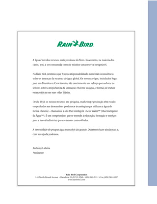 A água é um dos recursos mais preciosos da Terra. No entanto, na maioria dos
casos, está a ser consumida como se existisse uma reserva inesgotável.


Na Rain Bird, sentimos que é nossa responsabilidade aumentar a consciência
sobre as ameaças da escassez de água global. Os nossos artigos, intitulados Rega
para um Mundo em Crescimento, são exactamente um esforço para educar os
leitores sobre a importância da utilização eficiente da água, e formas de incluir
estas práticas nas suas vidas diárias.


Desde 1933, os nossos recursos em pesquisa, marketing e produção têm estado
empenhados em desenvolver produtos e tecnologias que utilizam a água de
forma eficiente - chamamos a isto The Intelligent Use of Water™ (Uso Inteligente
da Água™). É um compromisso que se estende à educação, formação e serviços
para a nossa indústria e para as nossas comunidades.


A necessidade de poupar água nunca foi tão grande. Queremos fazer ainda mais e,
com sua ajuda podemos.




Anthony LaFetra
Presidente




                                Rain Bird Corporation
  145 North Grand Avenue • Glendora, CA 91741 USA • (626) 963-9311 • Fax (626) 963-4287
                                  www.rainbird.com
 