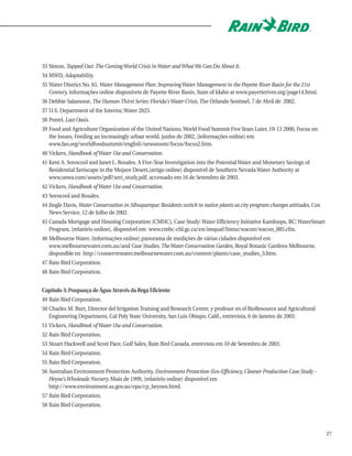 33 Simon, Tapped Out: The Coming World Crisis in Water and What We Can Do About It.
34 MWD, Adaptability.
35 Water District No. 65, Water Management Plan: Improving Water Management in the Payette River Basin for the 21st
   Century, informações online disponíveis de Payette River Basin, State of Idaho at www.payetteriver.org/page14.html.
36 Debbie Salamone, The Human Thirst Series: Florida's Water Crisis, The Orlando Sentinel, 7 de Abril de 2002.
37 U.S. Department of the Interior, Water 2025.
38 Postel, Last Oasis.
39 Food and Agriculture Organization of the United Nations, World Food Summit Five Years Later, 10-13 2000, Focus on
   the Issues, Feeding an increasingly urban world, junho de 2002, [informações online] em
   www.fao.org/worldfoodsummit/english/newsroom/focus/focus2.htm.
40 Vickers, Handbook of Water Use and Conservation.
41 Kent A. Sovocool and Janet L. Rosales, A Five-Year Investigation into the Potential Water and Monetary Savings of
   Residential Xeriscape in the Mojave Desert,[artigo online] disponível de Southern Nevada Water Authority at
   www.snwa.com/assets/pdf/xeri_study.pdf, accessado em 16 de Setembro de 2003.
42 Vickers, Handbook of Water Use and Conservation.
43 Sovocool and Rosales.
44 Jingle Davis, Water Conservation in Albuquerque: Residents switch to native plants as city program changes attitudes, Cox
   News Service, 12 de Julho de 2002.
45 Canada Mortgage and Housing Corporation (CMHC), Case Study: Water Efficiency Initiative Kamloops, BC: WaterSmart
   Program, [relatório online], disponível em www.cmhc-chl.gc.ca/en/imquaf/himu/wacon/wacon_085.cfm.
46 Melbourne Water, [informações online] panorama de medições de várias cidades disponível em
   www.melbournewater.com.au/and Case Studies, The Water Conservation Garden, Royal Botanic Gardens Melbourne,
   disponible en http://conservewater.melbournewater.com.au/content/plants/case_studies_3.htm.
47 Rain Bird Corporation.
48 Rain Bird Corporation.


Capítulo 3: Poupança de Água Através da Rega Eficiente
49 Rain Bird Corporation.
50 Charles M. Burt, Director del Irrigation Training and Research Center, y profesor en el BioResource and Agricultural
   Engineering Department, Cal Poly State University, San Luis Obispo, Calif., entrevista, 6 de Janeiro de 2003.
51 Vickers, Handbook of Water Use and Conservation.
52 Rain Bird Corporation.
53 Stuart Hackwell and Scott Pace, Golf Sales, Rain Bird Canada, entrevista em 10 de Setembro de 2003.
54 Rain Bird Corporation.
55 Rain Bird Corporation.
56 Australian Environment Protection Authority, Environment Protection-Eco-Efficiency, Cleaner Production Case Study -
   Heyne's Wholesale Nursery, Maio de 1999, [relatório online] disponível em
   http://www.environment.sa.gov.au/epa/cp_heynes.html.
57 Rain Bird Corporation.
58 Rain Bird Corporation.



                                                                                                                               27
 