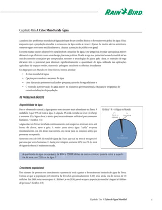 Capítulo Um A Crise Mundial de Água


A maioria dos problemas mundiais de água derivam de um conflito básico: o fornecimento global de água é fixo,
enquanto que a população mundial e o consumo de água estão a crescer. Apesar de muitos alertas anteriores,
somente agora este tema está finalmente a chamar a atenção do público em geral.
Existem muitas opções disponíveis para resolver a escassez de água. Este artigo vai abordar a poupança através
do uso da rega eficiente como uma das opções mais práticas. Desde a rega nas primeiras horas da manhã até ao
uso de controlos avançados por computador, sensores e tecnologias de ajuste pelo clima, os métodos de rega
eficiente têm o potencial para diminuir significativamente a quantidade de água utilizada nas aplicações
agrícolas e de espaços verdes, mantendo paisagens saudáveis e colheitas abundantes.
Em Rega para um Mundo em Crescimento, iremos abordar:
   • A crise mundial de água
   • Opções para resolver a escassez de água
   • Uma discussão pormenorizada sobre poupança através de rega eficiente e
   • O estímulo à preservação de água através de iniciativas governamentais, educação e programas de
     consciencialização da população.


OS PROBLEMAS BÁSICOS

Disponibilidade de água
Para o observador casual, a água parece ser o recurso mais abundante na Terra. A       Gráfico 1 A - A Água no Mundo
realidade é que 97% de toda a água é salgada, 2% está contida na neve e icebergs                   2%           1%
                                                                                                 Neve e      Águadoc
                                                                                                                   e
e somente 1% é água doce (a única porção actualmente utilizável para consumo                     i
                                                                                                 cebergs
humano).1 (Gráfico 1 A)
A água doce da Terra é reciclada continuamente, pois evapora e retorna à terra sob
forma de chuva, neve e gelo. A maior parte desta água "caída" evapora
imediatamente, cai em áreas inacessíveis, ou escoa para os oceanos antes que
possa ser recuperada.                                                                                     97%
                                                                                                       Águasalgada
Somente cerca de 10% do total de água da chuva que cai na terra é recuperável
para uso por seres humanos. E, desta percentagem, somente 40% (ou 4% do total
de água da chuva) é realmente usada.


   A quantidade de água recuperável ( de 9004 a 13938 bilhões de metros cúbicos) poderia cobrir a superfí-
   cie da terra com 2,50 cm de água.2



Crescimento populacional
Um número de pessoas em crescimento exponencial está a gastar o fornecimento limitado de água da Terra.
Estima-se que a população pré-histórica da Terra há aproximadamente 5.500 anos atrás, era de menos de 10
milhões. Em 2000, esta cresceu para 6,1 biliões4, e em 2030, prevê-se que a população mundial chegará a 8 biliões
de pessoas.5 (Gráfico 1 B)




                                                                          Capítulo Um A Crise de Água Mundial          1
 