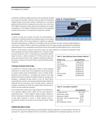 The Intelligent Use of Water™




Actualmente, quinhentos milhões de pessoas (8% da população mundial)
                                                                               Gráfico 1B - A População Mundial 6
está a passar por uma falta moderada ou grave de água. Esta distribuição
desigual da água da chuva para o planeta, combinada com o crescimento           Cr cime popuacona (
                                                                                   es  nto l i l em milhesde milh )
                                                                                                           ar  ões
populacional mais elevado em algumas das áreas mais secas, como China,                              2030
                                                                                10
                                                                                                 8 mil milh
                                                                                                         ões
Índia, Nigéria e Paquistão, acentua ainda mais este problema. Por exemplo,      8                             2000
a população de 1,3 mil milhões de habitantes da China (22% da população                                       6,1 mil milh
                                                                                                                   ões
                                                                                6
mundial) recebe escassos 7% do suprimento de água doce mundial.7
                                                                                4                                              Paí
                                                                                                                                 ses meos dese vi
                                                                                                                                      n      nvol dos

Uso Crescente                                                                   2
                                                                                0                                              Paí
                                                                                                                                 ses mis
                                                                                                                                     a dese vi
                                                                                                                                          nvol dos
A escassez de água não se limita aos países em desenvolvimento. A




                                                                               175 –


                                                                                          1800–


                                                                                                  1850 –


                                                                                                           1900–


                                                                                                                   1950 –


                                                                                                                               2000–


                                                                                                                                       2050 –


                                                                                                                                                2100–


                                                                                                                                                        2150 –
                                                                                  0
urbanização e a produção também têm um grande impacto no uso da água.
Nos Estados Unidos, 40% da água disponível é utilizada em aplicações
industriais. Historicamente, as melhorias em tecnologia e estilo de vida fizeram com que o consumo de água duplicasse a
cada 20 anos.8 A tabela (Tabela 1C) demonstra a quantidade crescente de água necessária para produzir uma tonelada de
produto fabricado versus a quantidade necessária para cultivar uma tonelada de produto agrícola, como a cana de açúcar.
Durante o século passado, o aumento do consumo de água per capita ultrapassou o crescimento da população. Desde
1900 a população dos Estados Unidos duplicou mas o consumo de água
per capita aumentou 8 vezes.10 A maior parte dos consumidores urbanos
supera em muito o mínimo estimado de 77,59 litros por dia que cada        Tabela 1C - Água utilizada para Produzir Alimentos & Materiais 9
pessoa necessita para manter a vida, a higiene e produção de alimentos.
Em média, os residentes nos Estados Unidos consomem 382 litros por dia.   Produtos (1 ton)                    Água (galões/litros)
(Tabela 1D)                                                                       Cimento                                    1,360 g/5,148 l
                                                                                  Cana de açúcar                            28.100/106.370
A Drenagem das Nossas Fontes de Água                                              Açúcar de beterraba                        33.100/125.297
                                                                                  Plástico                                   48.000/181.700
Os aumentos no consumo de água estão a drenar os lençóis aquíferos
                                                                                  Papel                                      60.000/227.125
subterrâneos no mundo inteiro, mais rapidamente do que estes podem
                                                                                  Aço                                       62.200/235.453
ser repostos. Muitos países industrializados, como os Estados Unidos,             Borracha sintética                        110.000/416.395
aplicaram meios inovadores e tecnologia para detectar mais água                   Lã/Algodão                                202.000/764.653
utilizável. Os primeiros exemplos de medidas tomadas são os projectos de
barragens e canalização da água durante os anos 50. Através destes
empreendimentos maciços, uma grande quantidade de água utilizável foi
capturada antes de escoar para o mar. No mundo inteiro, o número de
barragens é actualmente de 45.000. Nos Estados Unidos, 98% de todos os
maiores rios têm actualmente barragens.11                                           Tabela 1D - Uso de Água Per Capita/Dia 12

Como resultado disto, muitos mares e lagos de água doce transformaram-           Local                                      Água (galões/litros)
se em pântanos salgados tóxicos. Alguns dos rios mais poderosos e                Las Vegas, NV, USA                        307 g /1162 l
conhecidos da Terra - o Nilo no Egipto, o Ganges na Índia, o Amarelo na          Estados Unidos - Média                      101/382
China e o Colorado nos Estados Unidos - praticamente flúem secos antes           Banguecoque, Tailândia                       55/208
as suas águas alcancem o oceano. A tabela seguinte mostra o                      Reino Unido - Todos os utilizadores urbanos 40/151
esvaziamento de alguns dos maiores cursos de água do mundo. (Tabela              Cairo, Egito                                 35/132
1E)                                                                              Mínimo Necessário Estimado                 20.5/77



PERSPECTIVAS PARA O FUTURO
Estima-se que 69% de toda a água retirada, numa base global é usada para agricultura, 21% para indústria e 10% para uso
municipal. Se a água fosse utilizada de forma mais eficiente, especificamente em utilizações agrícolas, isto teria um




2
 