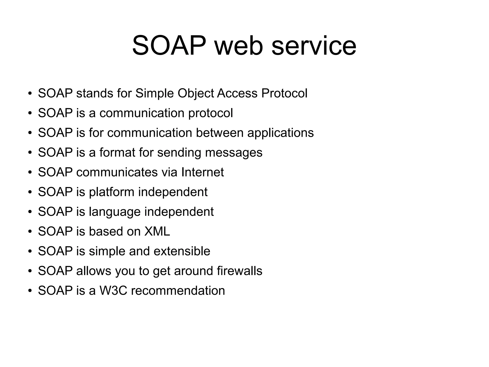 SOAP web service
●
SOAP stands for Simple Object Access Protocol
●
SOAP is a communication protocol
●
SOAP is for communication between applications
●
SOAP is a format for sending messages
● SOAP communicates via Internet
● SOAP is platform independent
● SOAP is language independent
● SOAP is based on XML
● SOAP is simple and extensible
● SOAP allows you to get around firewalls
● SOAP is a W3C recommendation
 