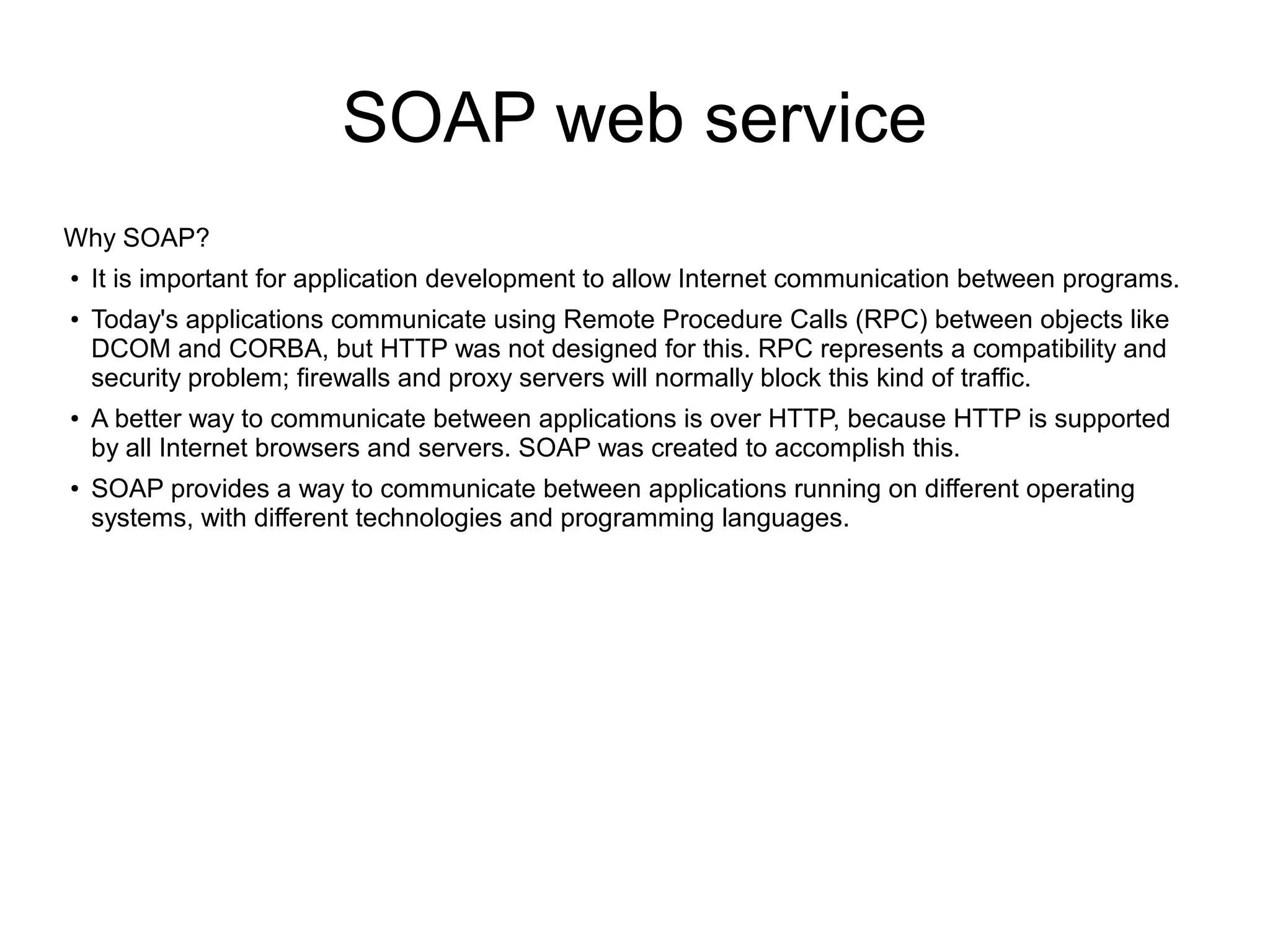SOAP web service
Why SOAP?
●
It is important for application development to allow Internet communication between programs.
●
Today's applications communicate using Remote Procedure Calls (RPC) between objects like
DCOM and CORBA, but HTTP was not designed for this. RPC represents a compatibility and
security problem; firewalls and proxy servers will normally block this kind of traffic.
●
A better way to communicate between applications is over HTTP, because HTTP is supported
by all Internet browsers and servers. SOAP was created to accomplish this.
●
SOAP provides a way to communicate between applications running on different operating
systems, with different technologies and programming languages.
 