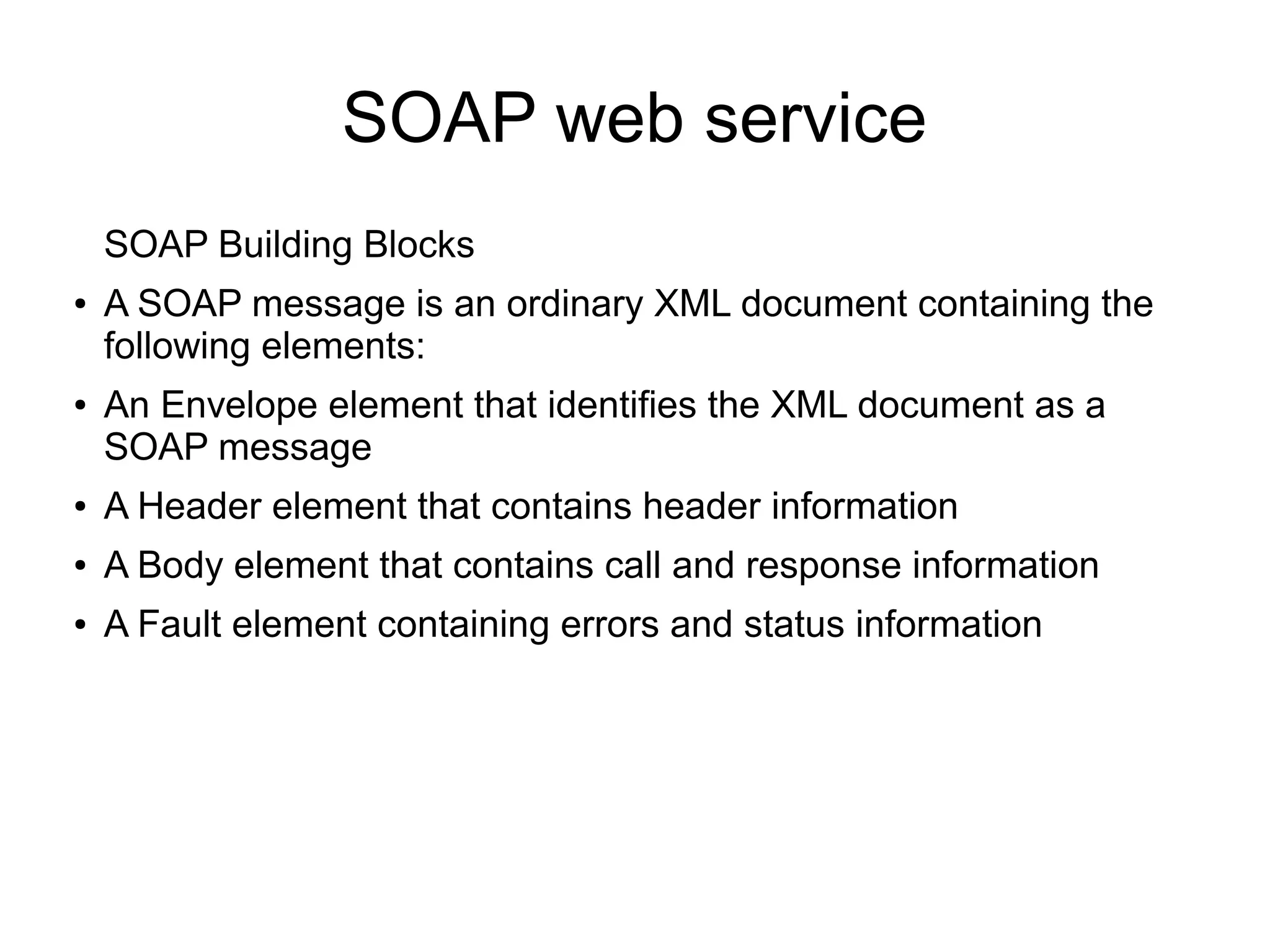 SOAP web service
SOAP Building Blocks
● A SOAP message is an ordinary XML document containing the
following elements:
● An Envelope element that identifies the XML document as a
SOAP message
● A Header element that contains header information
● A Body element that contains call and response information
● A Fault element containing errors and status information
 