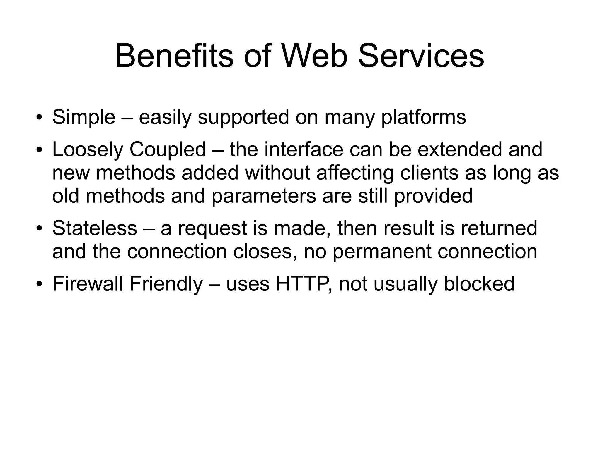 Benefits of Web Services
● Simple – easily supported on many platforms
● Loosely Coupled – the interface can be extended and
new methods added without affecting clients as long as
old methods and parameters are still provided
● Stateless – a request is made, then result is returned
and the connection closes, no permanent connection
● Firewall Friendly – uses HTTP, not usually blocked
 