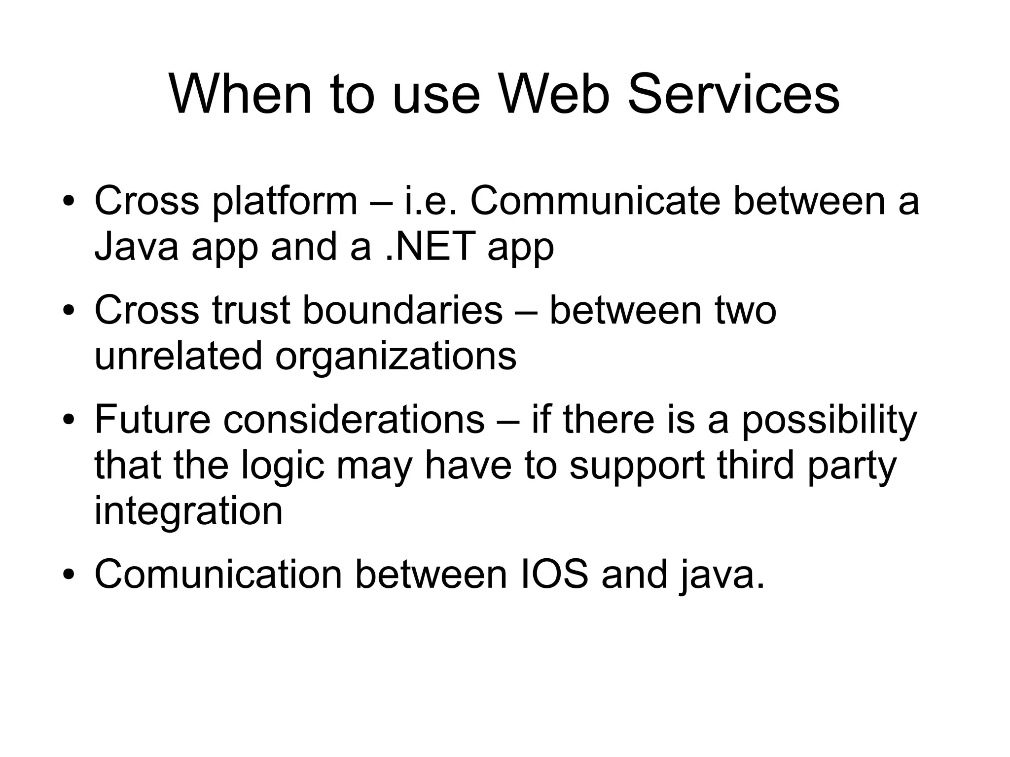 When to use Web Services
● Cross platform – i.e. Communicate between a
Java app and a .NET app
● Cross trust boundaries – between two
unrelated organizations
● Future considerations – if there is a possibility
that the logic may have to support third party
integration
● Comunication between IOS and java.
 