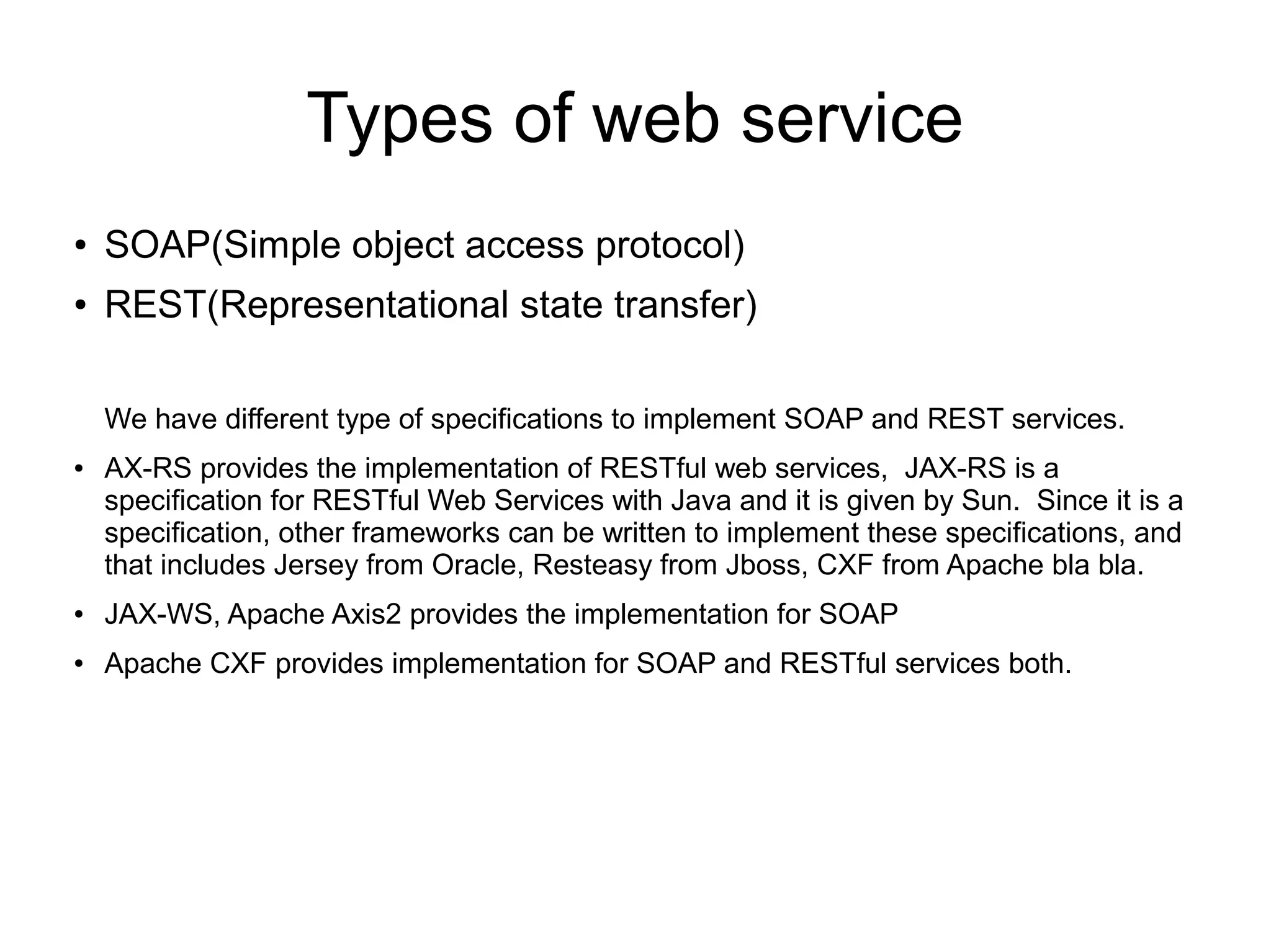 Types of web service
● SOAP(Simple object access protocol)
● REST(Representational state transfer)
We have different type of specifications to implement SOAP and REST services.
● AX-RS provides the implementation of RESTful web services, JAX-RS is a
specification for RESTful Web Services with Java and it is given by Sun. Since it is a
specification, other frameworks can be written to implement these specifications, and
that includes Jersey from Oracle, Resteasy from Jboss, CXF from Apache bla bla.
● JAX-WS, Apache Axis2 provides the implementation for SOAP
● Apache CXF provides implementation for SOAP and RESTful services both.
 
