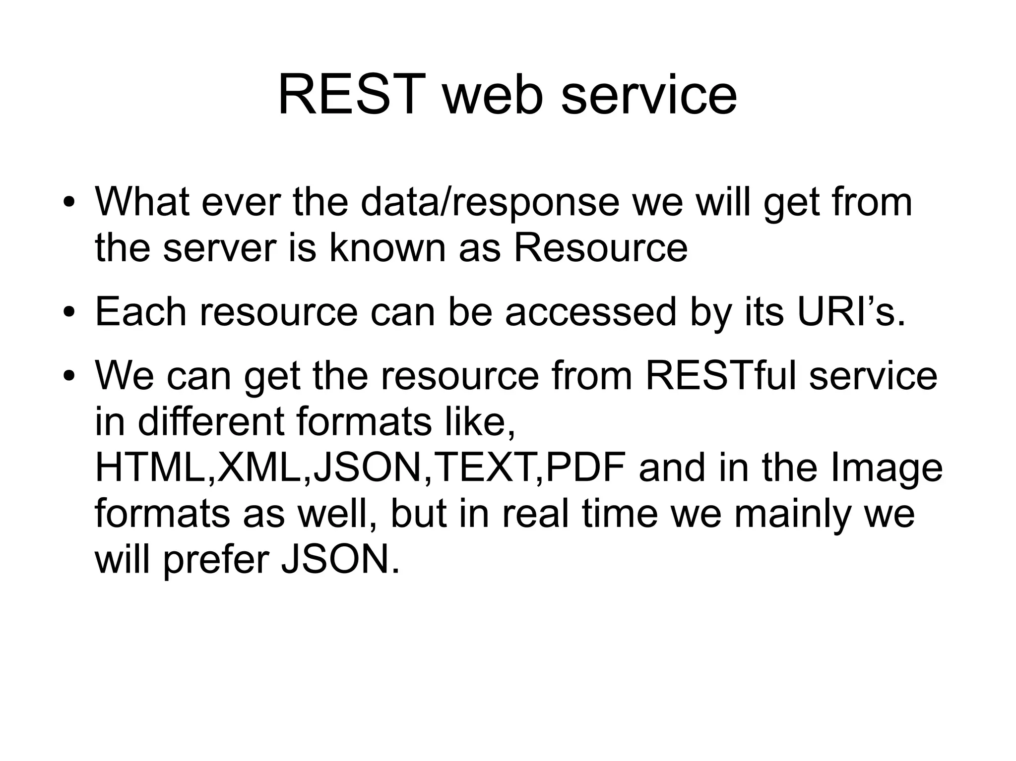 REST web service
● What ever the data/response we will get from
the server is known as Resource
● Each resource can be accessed by its URI’s.
● We can get the resource from RESTful service
in different formats like,
HTML,XML,JSON,TEXT,PDF and in the Image
formats as well, but in real time we mainly we
will prefer JSON.
 