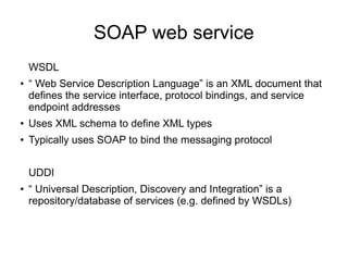 SOAP web service
WSDL
● “ Web Service Description Language” is an XML document that
defines the service interface, protocol bindings, and service
endpoint addresses
● Uses XML schema to define XML types
● Typically uses SOAP to bind the messaging protocol
UDDI
● “ Universal Description, Discovery and Integration” is a
repository/database of services (e.g. defined by WSDLs)
 